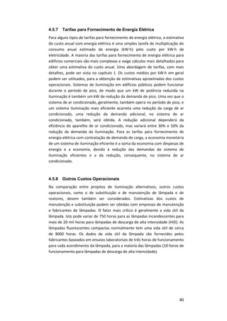 80
4.5.7 Tarifas para Fornecimento de Energia Elétrica
Para alguns tipos de tarifas para fornecimento de energia elétrica, a estimativa
do custo anual com energia elétrica é uma simples tarefa de multiplicação do
consumo anual estimado de energia (kW∙h) pelo custo por kW∙h de
eletricidade. A maioria das tarifas para fornecimento de energia elétrica para
edifícios comerciais são mais complexas e exige cálculos mais detalhados para
obter uma estimativa do custo anual. Uma abordagem de tarifas, com mais
detalhes, pode ser vista no capítulo 1. Os custos médios por kW∙h em geral
podem ser utilizados, para a obtenção de estimativas aproximadas dos custos
operacionais. Sistemas de iluminação em edifícios públicos podem funcionar
durante o período de pico, de modo que um kW de potência reduzida na
iluminação é também um kW de redução da demanda de pico. Uma vez que o
sistema de ar condicionado, geralmente, também opera no período de pico, e
um sistema iluminação mais eficiente acarreta uma redução da carga de ar
condicionado, uma redução da demanda adicional, no sistema de ar
condicionado, também, será obtida. A redução adicional dependerá da
eficiência do aparelho de ar condicionado, mas variará entre 30% e 50% da
redução da demanda da iluminação. Para as tarifas para fornecimento de
energia elétrica com contratação de demanda de carga, a economia monetária
de um sistema de iluminação eficiente é a soma da economia com despesas de
energia e a economia, devido à redução das demandas do sistema de
iluminação eficientes e a da redução, consequente, no sistema de ar
condicionado.
4.5.8 Outros Custos Operacionais
Na comparação entre projetos de iluminação alternativos, outros custos
operacionais, como o de substituição e de manutenção de lâmpada e de
reatores, devem também ser considerados. Estimativas dos custos de
manutenção e substituição podem ser obtidas com empresas de manutenção
e fabricantes de lâmpadas. O fator mais crítico é geralmente a vida útil da
lâmpada. Isto pode variar de 750 horas para as lâmpadas incandescentes para
mais de 20 mil horas para lâmpadas de descarga de alta intensidade (HID). As
lâmpadas fluorescentes compactas normalmente tem uma vida útil de cerca
de 8000 horas. Os dados de vida útil da lâmpada são fornecidos pelos
fabricantes baseados em ensaios laboratoriais de três horas de funcionamento
para cada acendimento da lâmpada, para a maioria das lâmpadas (10 horas de
funcionamento para lâmpadas de descarga de alta intensidade).
 