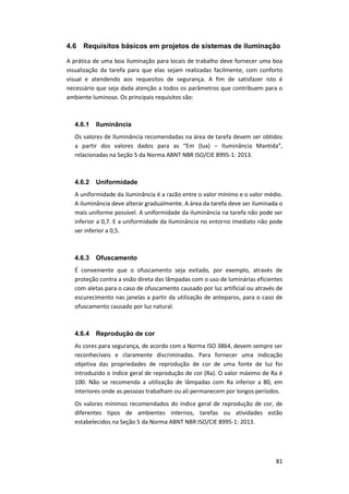 81
4.6 Requisitos básicos em projetos de sistemas de iluminação
A prática de uma boa iluminação para locais de trabalho deve fornecer uma boa
visualização da tarefa para que elas sejam realizadas facilmente, com conforto
visual e atendendo aos requesitos de segurança. A fim de satisfazer isto é
necessário que seja dada atenção a todos os parâmetros que contribuem para o
ambiente luminoso. Os principais requisitos são:
4.6.1 Iluminância
Os valores de Iluminância recomendadas na área de tarefa devem ser obtidos
a partir dos valores dados para as “Em (lux) – Iluminância Mantida”,
relacionadas na Seção 5 da Norma ABNT NBR ISO/CIE 8995-1: 2013.
4.6.2 Uniformidade
A uniformidade da iluminância é a razão entre o valor mínimo e o valor médio.
A iluminância deve alterar gradualmente. A área da tarefa deve ser iluminada o
mais uniforme possível. A uniformidade da iluminância na tarefa não pode ser
inferior a 0,7. E a uniformidade da iluminância no entorno imediato não pode
ser inferior a 0,5.
4.6.3 Ofuscamento
É conveniente que o ofuscamento seja evitado, por exemplo, através de
proteção contra a visão direta das lâmpadas com o uso de luminárias eficientes
com aletas para o caso de ofuscamento causado por luz artificial ou através de
escurecimento nas janelas a partir da utilização de anteparos, para o caso de
ofuscamento causado por luz natural.
4.6.4 Reprodução de cor
As cores para segurança, de acordo com a Norma ISO 3864, devem sempre ser
reconhecíveis e claramente discriminadas. Para fornecer uma indicação
objetiva das propriedades de reprodução de cor de uma fonte de luz foi
introduzido o índice geral de reprodução de cor (Ra). O valor máximo de Ra é
100. Não se recomenda a utilização de lâmpadas com Ra inferior a 80, em
interiores onde as pessoas trabalham ou ali permanecem por longos períodos.
Os valores mínimos recomendados do índice geral de reprodução de cor, de
diferentes tipos de ambientes internos, tarefas ou atividades estão
estabelecidos na Seção 5 da Norma ABNT NBR ISO/CIE 8995-1: 2013.
 