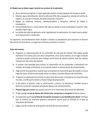 100
4.3 Reglas que se deben seguir durante las sesiones de la aplicación
 No se permitirá el ingreso a ningún egresado sesenta minutos después de iniciada la sesión.
 Mostrar alguna identificación oficial (credencial UPN, INE o pasaporte), además de la ficha de
registro, en caso de no hacerlo, No podrá presentar el examen.
 Apagar los teléfonos celulares, radiolocalizadores y desactivar alarmas de relojes y
calculadoras.
 Está prohibido fumar o comer dentro del salón en donde se está resolviendo el examen. Solo
se podrá ingerir agua.
 Las salidas del salón de aplicación serán reguladas por los aplicadores. En ningún caso se podrá
sacar documentos o materiales.
Las siguientes recomendaciones están dirigidas a facilitar su preparación para presentar el Examen
General de Conocimientos. Le sugerimos revisarlas y tenerlas en cuenta.
Antes del examen
A. Programe un repaso pausado de los contenidos de esta guía de estudio. Este repaso puede
facilitarse si lo realiza junto con otros compañeros, cinco como máximo, en un lugar tranquilo
y donde se pueda concentrar para trabajar varias horas de manera intensa. Evite los repasos
masivos tres días antes del examen.
B. El examen está diseñado para evaluar la comprensión de los contenidos y relacionarla con
ámbitos del trabajo profesional, no se trata de evaluar la memorización de conocimientos.
C. Haga uso de los esquemas y cuadros que se presentan en la presente guía de estudio e incluso
haga los suyos, de forma que pueda activar sus ideas y recordar bloques de contenidos.
D. Programe su repaso para terminarlo tres días antes del examen. Evite pensar en el examen esos
tres días y confíe que ha hecho un buen trabajo de preparación.
E. El día previo al examen cuide su alimentación y procure no desvelarse. También procure
disminuir la tensión realizando actividades ligeras y de entretenimiento.
F. Prepare algo para comer que pueda consumir en el intermedio de la sesión de aplicación.
G. Traiga consigo un par de lápices del número dos, sacapuntas y una goma de borrar blanca.
H. Es importante que traiga la ficha de inscripción al examen y una identificación oficial. Verifique
que su número de matrícula aparezca claramente escrito pues lo utilizará en la hoja de
respuestas del examen.
I. Llegue con 20 minutos de anticipación a la hora de inicio del examen.
 