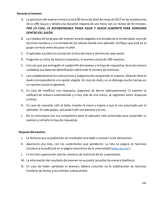 101
Durante el examen
A. La aplicación del examen iniciará a las 9:00 horas del día 6 de mayo de 2017 en las instalaciones
de la UPN Ajusco y tendrá una duración máxima de seis horas con un receso de 30 minutos.
POR LO CUAL, ES RECOMENDABLE TRAER AGUA Y ALGÚN ALIMENTO PARA CONSUMIR
DENTRO DEL SALÓN.
B. Los listados de los grupos del examen estarán pegados a la entrada de la Universidad, cerca de
Servicios Escolares y a la entrada de los salones donde será aplicado. Verifique que está en el
grupo correcto antes de pasar al salón.
C. El aplicador escribirá en el pizarrón la hora de inicio y término de cada sesión.
D. Programe su ritmo de lectura y respuesta, el examen consta de 300 reactivos.
E. Una vez que sea entregado el cuadernillo del examen y la hoja de respuestas, llene de manera
cuidadosa sus datos de identificación sobre todo el número de matrícula.
F. Lea cuidadosamente las instrucciones y asegúrese de comprender el reactivo. Después llene el
óvalo correspondiente a la opción elegida. En caso de duda, no se detenga mucho tiempo en
un reactivo y pase al siguiente.
G. En caso de modificar una respuesta, asegúrese de borrar adecuadamente. El examen se
calificará de manera automatizada y si hay más de una marca, se registrará como respuesta
errónea.
H. En caso de necesitar salir al baño, levante la mano y espere a que le sea autorizado por el
aplicador. En cada grupo, solo podrá salir una persona a la vez.
I. No se comunique con sus compañeros pues el aplicador está autorizado para suspender su
examen y retirarle la hoja de respuestas.
Después del examen
J. La fecha en que se publicarán los resultados será dada a conocer el día del examen.
K. Aparecerá una lista, con los sustentantes que aprobaron. La lista se pegará en Servicios
Escolares y se publicará en el página electrónica de la universidad (www.upn.mx ).
L. En las listas aparecerán solo los números de matrícula de los sustentantes.
M. La información del resultado del examen no se podrá consultar de manera telefónica.
N. En caso de haber aprobado el examen, deberá consultar en la Subdirección de Servicios
Escolares las fechas y los trámites subsecuentes.
 