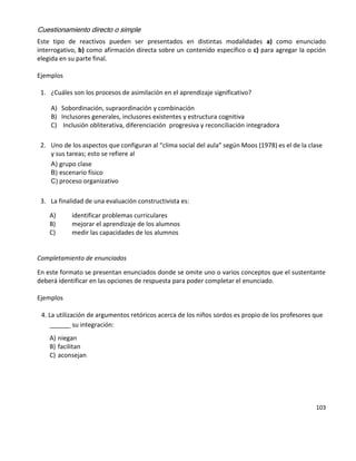 103
Cuestionamiento directo o simple
Este tipo de reactivos pueden ser presentados en distintas modalidades a) como enunciado
interrogativo, b) como afirmación directa sobre un contenido específico o c) para agregar la opción
elegida en su parte final.
Ejemplos
1. ¿Cuáles son los procesos de asimilación en el aprendizaje significativo?
A) Sobordinación, supraordinación y combinación
B) Inclusores generales, inclusores existentes y estructura cognitiva
C) Inclusión obliterativa, diferenciación progresiva y reconciliación integradora
2. Uno de los aspectos que configuran al “clima social del aula” según Moos (1978) es el de la clase
y sus tareas; esto se refiere al
A) grupo clase
B) escenario físico
C) proceso organizativo
3. La finalidad de una evaluación constructivista es:
A) identificar problemas curriculares
B) mejorar el aprendizaje de los alumnos
C) medir las capacidades de los alumnos
Completamiento de enunciados
En este formato se presentan enunciados donde se omite uno o varios conceptos que el sustentante
deberá identificar en las opciones de respuesta para poder completar el enunciado.
Ejemplos
4. La utilización de argumentos retóricos acerca de los niños sordos es propio de los profesores que
______ su integración:
A) niegan
B) facilitan
C) aconsejan
 