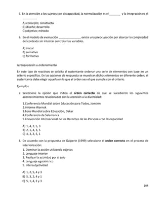 104
5. En la atención a los sujetos con discapacidad, la normalización es el _______ y la integración es el
_________
A) concepto; constructo
B) diseño; desarrollo
C) objetivo; método
6. En el modelo de evaluación ______________ existe una preocupación por abarcar la complejidad
del contexto sin intentar controlar las variables.
A) inicial
B) sumativo
C) formativo
Jerarquización u ordenamiento
En este tipo de reactivos se solicita al sustentante ordenar una serie de elementos con base en un
criterio específico. En las opciones de respuesta se muestran dichos elementos en diferente orden; el
sustentante debe elegir aquella en la que el orden sea el que cumple con el criterio.
Ejemplos
7. Seleccione la opción que indica el orden correcto en que se sucedieron los siguientes
acontecimientos relacionados con la atención a la diversidad:
1.Conferencia Mundial sobre Educación para Todos, Jomtien
2.Informe Warnok
3.Foro Mundial sobre Educación, Dakar
4.Conferencia de Salamanca
5.Convención Internacional de los Derechos de las Personas con Discapacidad
A) 1, 4, 2, 5, 3
B) 2, 1, 4, 3, 5
C) 4, 3, 2, 5, 1
8. De acuerdo con la propuesta de Galperin (1999) seleccione el orden correcto en el proceso de
interiorización:
1. Dominar la acción utilizando objetos
2. Lenguaje interior
3. Realizar la actividad por sí solo
4. Lenguaje egocéntrico
5. Intersubjetividad
A) 1, 2, 5, 4 y 3
B) 5, 3, 2, 4 y 1
C) 5, 1, 4, 2 y 3
 