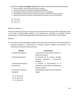 105
9. Seleccione el orden cronológico correcto de los hechos históricos de la Revolución Mexicana
1. "Decena Trágica", Victoriano Huerta traiciona a Madero.
2. Venustiano Carranza es nombrado Presidente de la República.
3. Promulgación del Plan de Ayala para restituir las tierras a los indígenas.
4. Promulgación del Plan de San Luis, donde se desconoce a Porfirio Díaz como presidente.
5. Líderes revolucionarios se reúnen en Querétaro para formular una nueva Constitución.
A) 4, 3, 1, 2, 5
B) 1, 4, 3, 5, 2
C) 2, 5, 4, 1, 3
Relación de columnas
Este tipo de reactivos consiste en presentar dos columnas de elementos que deben relacionarse entre
sí, con base en determinados criterios. En las opciones de respuestas se muestran distintas
combinaciones, el sustentante deberá elegir aquella que asocie correctamente ambos listados.
Ejemplos
10. En el uso de la nueva tecnología, el objetivo principal del constructivismos es la interactividad y el
desarrollo cognitivo. A continuación se presentan algunos modelos instruccionales y sus
características. Relacione ambas columnas.
Modelo Características
1. Organización intelectual a) Desarrollo de pensamiento inductivo y
análisis de conceptos.
2. Desarrollo cognoscitivo b) Desarrollo de los procesos mentales
inductivos, deductivos y razonamiento
académico.
3. Formación de conceptos y
descubrimiento
c) Propiciar el procesamiento de la
información comunicada y el ordenamiento
de ideas y hechos.
4. Pensamiento inductivo e
investigación
d) Potencialización del desarrollo intelectual
y lógico.
A) 1a, 2c, 3b, 4b
B) 1b, 2d, 3c, 4a
C) 1c, 2d, 3a, 4b
 