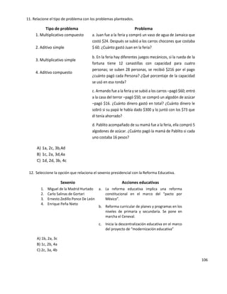 106
11. Relacione el tipo de problema con los problemas planteados.
Tipo de problema Problema
1. Multiplicativo compuesto
2. Aditivo simple
3. Multiplicativo simple
4. Aditivo compuesto
a. Juan fue a la feria y compró un vaso de agua de Jamaica que
costó $24. Después se subió a los carros chocones que costaba
$ 60. ¿Cuánto gastó Juan en la feria?
b. En la feria hay diferentes juegos mecánicos, si la rueda de la
fortuna tiene 12 canastillas con capacidad para cuatro
personas; se suben 28 personas, se recibió $216 por el pago
¿cuánto pagó cada Persona? ¿Qué porcentaje de la capacidad
se usó en esa ronda?
c. Armando fue a la feria y se subió a los carros –pagó $60; entró
a la casa del terror –pagó $50; se compró un algodón de azúcar
–pagó $16. ¿Cuánto dinero gastó en total? ¿Cuánto dinero le
sobró si su papá le había dado $300 y lo juntó con los $73 que
él tenía ahorrado?
d. Pablito acompañado de su mamá fue a la feria, ella compró 5
algodones de azúcar. ¿Cuánto pagó la mamá de Pablito si cada
uno costaba 16 pesos?
A) 1a, 2c, 3b,4d
B) 1c, 2a, 3d,4a
C) 1d, 2d, 3b, 4c
12. Seleccione la opción que relaciona el sexenio presidencial con la Reforma Educativa.
Sexenio Acciones educativas
1. Miguel de la Madrid Hurtado
2. Carlo Salinas de Gortari
3. Ernesto Zedillo Ponce De León
4. Enrique Peña Nieto
a. La reforma educativa implica una reforma
constitucional en el marco del “pacto por
México”.
b. Reforma curricular de planes y programas en los
niveles de primaria y secundaria. Se pone en
marcha el Ceneval.
c. Inicia la descentralización educativa en el marco
del proyecto de “modernización educativa”
A) 1b, 2a, 3c
B) 1c, 2b, 4a
C) 2c, 3a, 4b
 