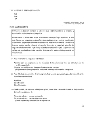 108
16. La cultura de los profesores permite
A) 2
B) 3
C) 4
TERMINA MULTIRREACTIVO
INICIA MULTIRREACTIVO
Instrucciones. Lea con atención la situación que a continuación se le presenta y
conteste las siguientes cuatro preguntas.
El director de la primaria en la que usted labora como psicólogo educativo, le pide
que elabore una propuesta para que los maestros de primero a tercero trabajen con
sus alumnos los problemas matemáticos verbales de estructura aditiva. El director le
informa a usted que los niños de primer año tienen en su mayoría 6 años, los de
segundo año tienen entre 7 y 8 años y los de tercer año entre 9 y 10. En particular le
señala que en el ciclo anterior los niños de tercer año tuvieron bajo promedio en
matemáticas.
17. Para desarrollar la propuesta usted debe:
A) iniciar con una explicación a los maestros de los diferentes tipos de estructura de los
problemas verbales
B) tomar en consideración el desarrollo evolutivo de los niños *
C) proponer múltiples ejemplos de problemas de comparación en los tres grados
18. Para el trabajo con los niños de primer grado, la propuesta que usted haga deberá considerar los
problemas de cambio de
A) adición
B) sustracción
C) multiplicación
19. Para el trabajo con los niños de segundo grado, usted debe considerar que están en posibilidad
de resolver problemas de
A) cambio-adición y cambio-sustracción
B) cambio-adición y comparación-sustracción
C) sumas repetidas y comparación-multiplicación
 