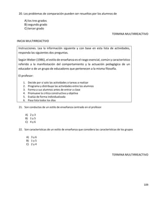 109
20. Los problemas de comparación pueden ser resueltos por los alumnos de
A) los tres grados
B) segundo grado
C) tercer grado
TERMINA MULTIRREACTIVO
INICIA MULTIRREACTIVO
Instrucciones. Lea la información siguiente y con base en esta lista de actividades,
responda las siguientes dos preguntas.
Según Weber (1986), el estilo de enseñanza es el rasgo esencial, común y característico
referido a la manifestación del comportamiento y la actuación pedagógica de un
educador o de un grupo de educadores que pertenecen a la misma filosofía.
El profesor:
1. Decide por sí solo las actividades o tareas a realizar
2. Programa y distribuye las actividades entre los alumnos
3. Forma a sus alumnos antes de entrar a clase
4. Promueve la crítica constructiva y objetiva
5. Evalúa de forma individualizada
6. Pasa lista todos los días
21. Son conductas de un estilo de enseñanza centrado en el profesor
A) 2 y 3
B) 1 y 5
C) 4 y 6
22. Son características de un estilo de enseñanza que considera las características de los grupos
A) 3 y 6
B) 1 y 5
C) 2 y 4
TERMINA MULTIRREACTIVO
 