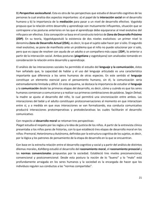 21
B) Perspectiva sociocultural. Esta es otra de las perspectivas que estudia el desarrollo cognitivo de las
personas la cual analiza dos aspectos importantes: a) el papel de la interacción social en el desarrollo
humano y b) la importancia de la mediación para pasar a un nivel de desarrollo efectivo. Vygotsky
propuso que la relación entre desarrollo y aprendizaje son mutuamente influyentes, situación que se
contrapone a las posturas anteriores en las que el aprendizaje debe equipararse al nivel evolutivo del
niño para ser efectivo. Esta concepción se basa en el constructo teórico de Zona de Desarrollo Próximo
(ZDP). En su teoría, Vygotskypostuló la existencia de dos niveles evolutivos: un primer nivel lo
denomina Zona de Desarrollo Actual (ZDA), es decir, lo que el sujeto sabe hacer por sí sólo. El segundo
nivel evolutivo, se pone de manifiesto ante un problema que el niño no puede solucionar por sí solo,
pero que es capaz de resolver con ayuda de un adulto o un compañero más capaz (ZDP), lo anterior a
partir de la interacción social. Ambas posturas (piagetiana y vygotskyana) son analizadas tomando en
consideración la relación entre desarrollo y aprendizaje.
El análisis de las interacciones sociales ha permitido el estudio del lenguaje y la comunicación, éstos
han señalado que, la capacidad de hablar y el uso del lenguaje articulado es una característica
importante que diferencia a los seres humanos de otras especies. En este sentido el lenguaje
constituye un elemento esencial para el pensamiento humano, sin él, la comunicación sería
extremadamente limitada y difícil. En este esquema, se destaca la importancia de estudiar el lenguaje
y la comunicación desde las primeras etapas del desarrollo, es decir, cómo y cuándo es que los seres
humanos comienzan a comunicarse y a realizar sus primeras combinaciones de palabras. Según Delval,
la madre se ajusta al desarrollo del niño, lo cual permitirá una sincronización entre ambos. Las
interacciones del bebé y el adulto constituyen protoconversaciones al momento en que interactúan
entre sí, y a medida en que esas interacciones se van formalizando, esa conducta comunicativa
producirá interacciones protoimperativas y protodeclarativas las cuales facilitarán el desarrollo
comunicativo.
Con respecto al desarrollo moral se retoman tres perspectivas:
Piaget estudia el respeto por las reglas y la idea de justicia de los niños. A partir de la entrevista clínica
presentaba a los niños pares de historias, con lo que estableció tres etapas de desarrollo moral en los
niños: Premoral, Heterónoma y Autónoma, definidas por la estructura cognitiva de los sujetos, es decir,
por la lógica y los patrones de pensamiento de la etapa de desarrollo en la que se encuentran.
Con base en la estrecha relación entre el desarrollo cognitivo y social y a partir del análisis de distintos
dilemas morales, Kohlberg estudió el desarrollo del razonamiento moral, el razonamiento prosocial y
las normas convencionales propuestas por la sociedad. Estableció tres niveles preconvencional,
convencional y postconvencional. Desde esta postura la noción de lo “bueno” y lo “malo” está
profundamente arraigada en los seres humanos y la sociedad es la encargada de hacer que los
individuos regulen sus conductas a las “normas compartidas”.
 