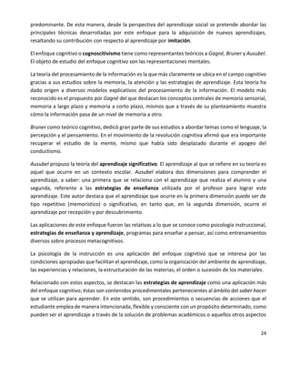 24
predominante. De esta manera, desde la perspectiva del aprendizaje social se pretende abordar las
principales técnicas desarrolladas por este enfoque para la adquisición de nuevos aprendizajes,
resaltando su contribución con respecto al aprendizaje por imitación.
El enfoque cognitivo o cognoscitivismo tiene como representantes teóricos a Gagné, Bruner y Ausubel.
El objeto de estudio del enfoque cognitivo son las representaciones mentales.
La teoría del procesamiento de la información es la que más claramente se ubica en el campo cognitivo
gracias a sus estudios sobre la memoria, la atención y las estrategias de aprendizaje. Esta teoría ha
dado origen a diversos modelos explicativos del procesamiento de la información. El modelo más
reconocido es el propuesto por Gagné del que destacan los conceptos centrales de memoria sensorial,
memoria a largo plazo y memoria a corto plazo, mismos que a través de su planteamiento muestra
cómo la información pasa de un nivel de memoria a otro.
Bruner como teórico cognitivo, dedicó gran parte de sus estudios a abordar temas como el lenguaje, la
percepción y el pensamiento. En el movimiento de la revolución cognitiva afirmó que era importante
recuperar el estudio de la mente, mismo que había sido desplazado durante el apogeo del
conductismo.
Ausubel propuso la teoría del aprendizaje significativo. El aprendizaje al que se refiere en su teoría es
aquel que ocurre en un contexto escolar. Ausubel elabora dos dimensiones para comprender el
aprendizaje, a saber: una primera que se relaciona con el aprendizaje que realiza el alumno y una
segunda, referente a las estrategias de enseñanza utilizada por el profesor para lograr este
aprendizaje. Este autor destaca que el aprendizaje que ocurre en la primera dimensión puede ser de
tipo repetitivo (memorístico) o significativo, en tanto que, en la segunda dimensión, ocurre el
aprendizaje por recepción y por descubrimiento.
Las aplicaciones de este enfoque fueron las relativas a lo que se conoce como psicología instruccional,
estrategias de enseñanza y aprendizaje, programas para enseñar a pensar, así como entrenamientos
diversos sobre procesos metacognitivos.
La psicología de la instrucción es una aplicación del enfoque cognitivo que se interesa por las
condiciones apropiadas que facilitan el aprendizaje, como la organización del ambiente de aprendizaje,
las experiencias y relaciones, la estructuración de las materias, el orden o sucesión de los materiales.
Relacionado con estos aspectos, se destacan las estrategias de aprendizaje como una aplicación más
del enfoque cognitivo; éstas son contenidos procedimentales pertenecientes al ámbito del saber hacer
que se utilizan para aprender. En este sentido, son procedimientos o secuencias de acciones que el
estudiante emplea de manera intencionada, flexible y consciente con un propósito determinado, como
pueden ser el aprendizaje a través de la solución de problemas académicos o aquellos otros aspectos
 