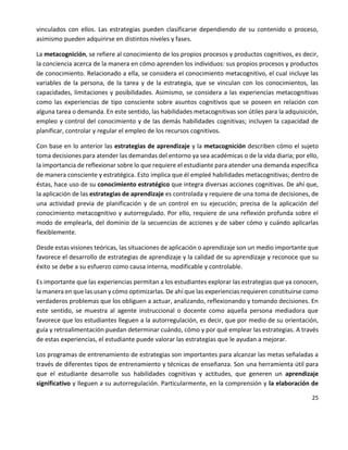 25
vinculados con ellos. Las estrategias pueden clasificarse dependiendo de su contenido o proceso,
asimismo pueden adquirirse en distintos niveles y fases.
La metacognición, se refiere al conocimiento de los propios procesos y productos cognitivos, es decir,
la conciencia acerca de la manera en cómo aprenden los individuos: sus propios procesos y productos
de conocimiento. Relacionado a ella, se considera el conocimiento metacognitivo, el cual incluye las
variables de la persona, de la tarea y de la estrategia, que se vinculan con los conocimientos, las
capacidades, limitaciones y posibilidades. Asimismo, se considera a las experiencias metacognitivas
como las experiencias de tipo consciente sobre asuntos cognitivos que se poseen en relación con
alguna tarea o demanda. En este sentido, las habilidades metacognitivas son útiles para la adquisición,
empleo y control del conocimiento y de las demás habilidades cognitivas; incluyen la capacidad de
planificar, controlar y regular el empleo de los recursos cognitivos.
Con base en lo anterior las estrategias de aprendizaje y la metacognición describen cómo el sujeto
toma decisiones para atender las demandas del entorno ya sea académicas o de la vida diaria; por ello,
la importancia de reflexionar sobre lo que requiere el estudiante para atender una demanda específica
de manera consciente y estratégica. Esto implica que él empleé habilidades metacognitivas; dentro de
éstas, hace uso de su conocimiento estratégico que integra diversas acciones cognitivas. De ahí que,
la aplicación de las estrategias de aprendizaje es controlada y requiere de una toma de decisiones, de
una actividad previa de planificación y de un control en su ejecución; precisa de la aplicación del
conocimiento metacognitivo y autorregulado. Por ello, requiere de una reflexión profunda sobre el
modo de emplearla, del dominio de la secuencias de acciones y de saber cómo y cuándo aplicarlas
flexiblemente.
Desde estas visiones teóricas, las situaciones de aplicación o aprendizaje son un medio importante que
favorece el desarrollo de estrategias de aprendizaje y la calidad de su aprendizaje y reconoce que su
éxito se debe a su esfuerzo como causa interna, modificable y controlable.
Es importante que las experiencias permitan a los estudiantes explorar las estrategias que ya conocen,
la manera en que las usan y cómo optimizarlas. De ahí que las experiencias requieren constituirse como
verdaderos problemas que los obliguen a actuar, analizando, reflexionando y tomando decisiones. En
este sentido, se muestra al agente instruccional o docente como aquella persona mediadora que
favorece que los estudiantes lleguen a la autorregulación, es decir, que por medio de su orientación,
guía y retroalimentación puedan determinar cuándo, cómo y por qué emplear las estrategias. A través
de estas experiencias, el estudiante puede valorar las estrategias que le ayudan a mejorar.
Los programas de entrenamiento de estrategias son importantes para alcanzar las metas señaladas a
través de diferentes tipos de entrenamiento y técnicas de enseñanza. Son una herramienta útil para
que el estudiante desarrolle sus habilidades cognitivas y actitudes, que generen un aprendizaje
significativo y lleguen a su autorregulación. Particularmente, en la comprensión y la elaboración de
 