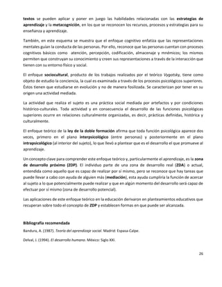 26
textos se pueden aplicar y poner en juego las habilidades relacionadas con las estrategias de
aprendizaje y la metacognición, en los que se reconocen los recursos, procesos y estrategias para su
enseñanza y aprendizaje.
También, en este esquema se muestra que el enfoque cognitivo enfatiza que las representaciones
mentales guían la conducta de las personas. Por ello, reconoce que las personas cuentan con procesos
cognitivos básicos como atención, percepción, codificación, almacenaje y mnémicos; los mismos
permiten que construyan su conocimiento y creen sus representaciones a través de la interacción que
tienen con su entorno físico y social.
El enfoque sociocultural, producto de los trabajos realizados por el teórico Vygotsky, tiene como
objeto de estudio la conciencia, la cual es examinada a través de los procesos psicológicos superiores.
Éstos tienen que estudiarse en evolución y no de manera fosilizada. Se caracterizan por tener en su
origen una actividad mediada.
La actividad que realiza el sujeto es una práctica social mediada por artefactos y por condiciones
histórico-culturales. Toda actividad y en consecuencia el desarrollo de las funciones psicológicas
superiores ocurre en relaciones culturalmente organizadas, es decir, prácticas definidas, histórica y
culturalmente.
El enfoque teórico de la ley de la doble formación afirma que toda función psicológica aparece dos
veces, primero en el plano interpsicológico (entre personas) y posteriormente en el plano
intrapsicológico (al interior del sujeto), lo que llevó a plantear que es el desarrollo el que promueve al
aprendizaje.
Un concepto clave para comprender este enfoque teórico y, particularmente el aprendizaje, es la zona
de desarrollo próximo (ZDP). El individuo parte de una zona de desarrollo real (ZDA) o actual,
entendida como aquello que es capaz de realizar por sí mismo, pero se reconoce que hay tareas que
puede llevar a cabo con ayuda de alguien más (mediación), esta ayuda cumpliría la función de acercar
al sujeto a lo que potencialmente puede realizar y que en algún momento del desarrollo será capaz de
efectuar por sí mismo (zona de desarrollo potencial).
Las aplicaciones de este enfoque teórico en la educación derivaron en planteamientos educativos que
recuperan sobre todo el concepto de ZDP y establecen formas en que puede ser alcanzada.
Bibliografía recomendada
Bandura, A. (1987). Teoría del aprendizaje social. Madrid: Espasa-Calpe.
Delval, J. (1994). El desarrollo humano. México: Siglo XXI.
 