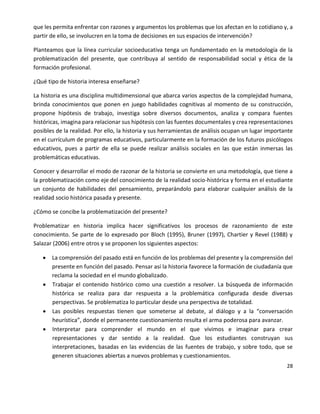 28
que les permita enfrentar con razones y argumentos los problemas que los afectan en lo cotidiano y, a
partir de ello, se involucren en la toma de decisiones en sus espacios de intervención?
Planteamos que la línea curricular socioeducativa tenga un fundamentado en la metodología de la
problematización del presente, que contribuya al sentido de responsabilidad social y ética de la
formación profesional.
¿Qué tipo de historia interesa enseñarse?
La historia es una disciplina multidimensional que abarca varios aspectos de la complejidad humana,
brinda conocimientos que ponen en juego habilidades cognitivas al momento de su construcción,
propone hipótesis de trabajo, investiga sobre diversos documentos, analiza y compara fuentes
históricas, imagina para relacionar sus hipótesis con las fuentes documentales y crea representaciones
posibles de la realidad. Por ello, la historia y sus herramientas de análisis ocupan un lugar importante
en el currículum de programas educativos, particularmente en la formación de los futuros psicólogos
educativos, pues a partir de ella se puede realizar análisis sociales en las que están inmersas las
problemáticas educativas.
Conocer y desarrollar el modo de razonar de la historia se convierte en una metodología, que tiene a
la problematización como eje del conocimiento de la realidad socio-histórica y forma en el estudiante
un conjunto de habilidades del pensamiento, preparándolo para elaborar cualquier análisis de la
realidad socio histórica pasada y presente.
¿Cómo se concibe la problematización del presente?
Problematizar en historia implica hacer significativos los procesos de razonamiento de este
conocimiento. Se parte de lo expresado por Bloch (1995), Bruner (1997), Chartier y Revel (1988) y
Salazar (2006) entre otros y se proponen los siguientes aspectos:
 La comprensión del pasado está en función de los problemas del presente y la comprensión del
presente en función del pasado. Pensar así la historia favorece la formación de ciudadanía que
reclama la sociedad en el mundo globalizado.
 Trabajar el contenido histórico como una cuestión a resolver. La búsqueda de información
histórica se realiza para dar respuesta a la problemática configurada desde diversas
perspectivas. Se problematiza lo particular desde una perspectiva de totalidad.
 Las posibles respuestas tienen que someterse al debate, al diálogo y a la “conversación
heurística”, donde el permanente cuestionamiento resulta el arma poderosa para avanzar.
 Interpretar para comprender el mundo en el que vivimos e imaginar para crear
representaciones y dar sentido a la realidad. Que los estudiantes construyan sus
interpretaciones, basadas en las evidencias de las fuentes de trabajo, y sobre todo, que se
generen situaciones abiertas a nuevos problemas y cuestionamientos.
 