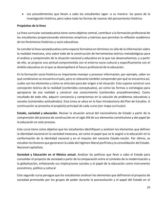 29
 Los procedimientos que lleven a cabo los estudiantes sigan -a su manera- los pasos de la
investigación histórica, pero sobre todo las formas de razonar del pensamiento histórico.
Propósitos de la línea
La línea curricular socioeducativa tiene como objetivo central, contribuir a la formación profesional de
los estudiantes proporcionando elementos empíricos y teóricos que permitan la reflexión académica
de los fenómenos históricos y socio educativos.
Se concibe la línea socioeducativa como espacio formativo en términos no sólo de la información sobre
la realidad mexicana, sino sobre todo de la construcción de herramientas teórico-metodológicas para
el análisis y comprensión de la situación nacional y educativa en la que nos desenvolvemos; y a partir
de ello, se propicie una actitud comprometida con el entorno socio-cultural y específicamente con el
ámbito educativo en el que se desempeñará el futuro profesional de la educación.
En la formación socio-histórica es importante manejar y procesar información, por ejemplo, saber en
qué condiciones se encuentra el país, pero es relevante también comprender por qué se encuentra así,
cuáles son los elementos y cómo se articulan para dar origen a tal situación. Esto supone construir una
concepción teórica de la realidad (contenidos conceptuales), así como las formas o estrategias para
apropiarse de esa realidad y construir ese conocimiento (contenidos procedimentales). Como
resultado de todo ello, adquirir conciencia y compromiso en la solución de problemas educativos y
sociales (contenidos actitudinales). Esta Línea se ubica en la fase introductoria del Plan de Estudios. A
continuación se presenta el propósito principal de cada curso (ver mapa curricular):
Estado, sociedad y educación. Revisar la situación actual del nacionalismo de Estado a partir de la
comprensión del proceso de construcción en el siglo XIX de sus elementos constitutivos y del papel de
la educación en este proceso.
Este curso tiene como objetivo que los estudiantes identifiquen y analicen los elementos que definen
la identidad nacional en la sociedad mexicana, así como el papel que se le asignó a la educación en la
conformación de la identidad nacional y en el impulso del naciente Estado-nación. Por último, se
estudian los factores que generaron la caída del régimen liberal porfirista y la consolidación del Estado-
Nacional capitalista.
Sociedad y Educación en el México actual. Analizar las políticas que llevó a cabo el Estado para
consolidar el proyecto de sociedad a partir de la comparación entre el contexto de la modernización y
la globalización, enfatizando sus implicaciones sociales y el papel de la educación como instrumento
económico, político y cultural
Este segundo curso persigue que los estudiantes analicen los elementos que definieron el proyecto de
sociedad promovido por los grupos de poder durante la posrevolución y el papel del Estado en el
 