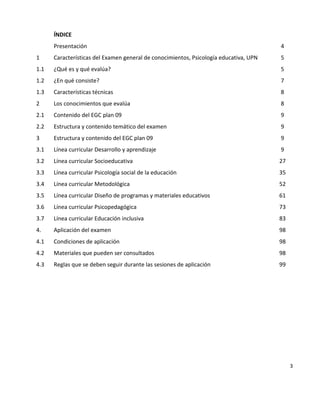 3
ÍNDICE
Presentación 4
1 Características del Examen general de conocimientos, Psicología educativa, UPN 5
1.1 ¿Qué es y qué evalúa? 5
1.2 ¿En qué consiste? 7
1.3 Características técnicas 8
2 Los conocimientos que evalúa 8
2.1 Contenido del EGC plan 09 9
2.2 Estructura y contenido temático del examen 9
3 Estructura y contenido del EGC plan 09 9
3.1 Línea curricular Desarrollo y aprendizaje 9
3.2 Línea curricular Socioeducativa 27
3.3 Línea curricular Psicología social de la educación 35
3.4 Línea curricular Metodológica 52
3.5 Línea curricular Diseño de programas y materiales educativos 61
3.6 Línea curricular Psicopedagógica 73
3.7 Línea curricular Educación inclusiva 83
4. Aplicación del examen 98
4.1 Condiciones de aplicación 98
4.2 Materiales que pueden ser consultados 98
4.3 Reglas que se deben seguir durante las sesiones de aplicación 99
 