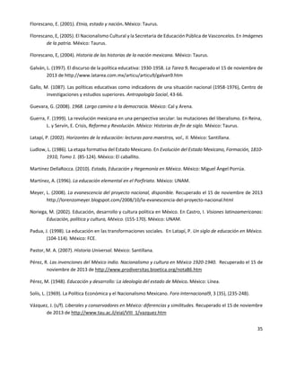 35
Florescano, E. (2001). Etnia, estado y nación. México: Taurus.
Florescano, E, (2005). El Nacionalismo Cultural y la Secretaria de Educación Pública de Vasconcelos. En Imágenes
de la patria. México: Taurus.
Florescano, E, (2004). Historia de las historias de la nación mexicana. México: Taurus.
Galván, L. (1997). El discurso de la política educativa: 1930-1958. La Tarea 9. Recuperado el 15 de noviembre de
2013 de http://www.latarea.com.mx/articu/articu9/galvan9.htm
Gallo, M. (1087). Las políticas educativas como indicadores de una situación nacional (1958-1976), Centro de
investigaciones y estudios superiores. Antropología Social, 43-66.
Guevara, G. (2008). 1968. Largo camino a la democracia. México: Cal y Arena.
Guerra, F. (1999). La revolución mexicana en una perspectiva secular: las mutaciones del liberalismo. En Reina,
L. y Servín, E. Crisis, Reforma y Revolución. México: Historias de fin de siglo. México: Taurus.
Latapí, P. (2002). Horizontes de la educación: lecturas para maestros, vol., II. México: Santillana.
Ludlow, L. (1986). La etapa formativa del Estado Mexicano. En Evolución del Estado Mexicano, Formación, 1810-
1910, Tomo 1. (85-124). México: El caballito.
Martínez DellaRocca. (2010). Estado, Educación y Hegemonía en México. México: Miguel Ángel Porrúa.
Martínez, A. (1996). La educación elemental en el Porfiriato. México: UNAM.
Meyer, L. (2008). La evanescencia del proyecto nacional, disponible. Recuperado el 15 de noviembre de 2013
http://lorenzomeyer.blogspot.com/2008/10/la-evanescencia-del-proyecto-nacional.html
Noriega, M. (2002). Educación, desarrollo y cultura política en México. En Castro, I. Visiones latinoamericanas:
Educación, política y cultura, México. (155-170). México: UNAM.
Padua, J. (1998). La educación en las transformaciones sociales. En Latapí, P. Un siglo de educación en México.
(104-114). México: FCE.
Pastor, M. A. (2007). Historia Universal. México: Santillana.
Pérez, R. Las invenciones del México indio. Nacionalismo y cultura en México 1920-1940. Recuperado el 15 de
noviembre de 2013 de http://www.prodiversitas.bioetica.org/nota86.htm
Pérez, M. (1948). Educación y desarrollo: La ideología del estado de México. México: Línea.
Solís, L. (1969). La Política Económica y el Nacionalismo Mexicano. Foro Internacional9, 3 (35), (235-248).
Vázquez, J. (s/f). Liberales y conservadores en México: diferencias y similitudes. Recuperado el 15 de noviembre
de 2013 de http://www.tau.ac.il/eial/VIII_1/vazquez.htm
 