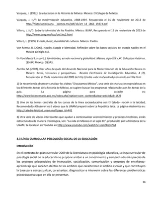 36
Vázquez, J. (1992). La educación en la Historia de México. México: El Colegio de México.
Vázquez, J. (s/f) La modernización educativa, 1988-1994. Recuperado el 15 de noviembre de 2013 de
http://historiamexicana. colmex.mx/pdf/13/art_13_1866_15973.pdf
Villoro, L. (s/f). Sobre la identidad de los Pueblos. México: BUAP, Recuperado el 15 de noviembre de 2013 de
http://www.buap.mx/tcu/uni1lec2.html
Villoro, L. (1999). Estado plural, pluralidad de culturas. México: Paidós.
Von Mentz, B. (2000). Nación, Estado e identidad. Reflexión sobre las bases sociales del estado nación en el
México del siglo XIX.
En Von Mentz B. (coord.). Identidades, estado nacional y globalidad. México, siglo XIX y XX. Colección Histórica.
(39-94) México: CIESAS.
Zorrilla, M. (2002). Diez años después del Acuerdo Nacional para la Modernización de la Educación Básica en
México: Retos, tensiones y perspectivas. Revista Electrónica de Investigación Educativa, 4 (2).
Recuperado el 05 de noviembre del 2009 de http://redie.uabc.mx/vol4no2/contenido-zorrilla.html
1) Se recomienda observar y analizar los videos “Discutamos México”, una serie de charlas con especialistas en
los diferentes temas de la historia de México, se sugiere buscar los programas relacionados con los temas de la
guía. La página para acceder es:
http://www.bicentenario.gob.mx/index.php?option=com_content&view=article&id=1426
2) Uno de los temas centrales de los cursos de la línea socioeducativa son El Estado- nación y la laicidad,
Recomendados Observar los 6 videos que la UNAM preparó sobre La República laica. La página electrónica es:
http://catedra-laicidad.unam.mx/?page_id=441
3) Otra serie de videos interesantes que ayudan a contextualizar acontecimientos y procesos históricos, están
estructurados de manera cronológica, son: “La vida en México en el siglo XX”, producidos por la filmoteca de la
UNAM. Se localizan en Youtube en http://www.youtube.com/watch?v=Lqmf4qC4PA4
3.3 LÍNEA CURRICULAR PSICOLOGÍA SOCIAL DE LA EDUCACIÓN
Introducción
En el contexto del plan curricular 2009 de la licenciatura en psicología educativa, la línea curricular de
psicología social de la educación se propone arribar a un conocimiento y comprensión más preciso de
los procesos psicosociales de interacción, socialización, comunicación y procesos de enseñanza-
aprendizaje que suceden dentro de los ámbitos que caracterizan el ámbito escolar y que constituyen
la base para contextualizar, caracterizar, diagnosticar e intervenir sobre las diferentes problemáticas
psicoeducativas que en ella se presentan.
 