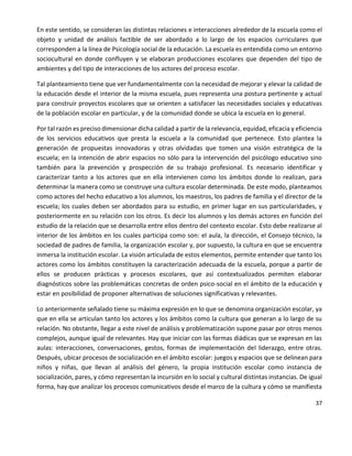 37
En este sentido, se consideran las distintas relaciones e interacciones alrededor de la escuela como el
objeto y unidad de análisis factible de ser abordado a lo largo de los espacios curriculares que
corresponden a la línea de Psicología social de la educación. La escuela es entendida como un entorno
sociocultural en donde confluyen y se elaboran producciones escolares que dependen del tipo de
ambientes y del tipo de interacciones de los actores del proceso escolar.
Tal planteamiento tiene que ver fundamentalmente con la necesidad de mejorar y elevar la calidad de
la educación desde el interior de la misma escuela, pues representa una postura pertinente y actual
para construir proyectos escolares que se orienten a satisfacer las necesidades sociales y educativas
de la población escolar en particular, y de la comunidad donde se ubica la escuela en lo general.
Por tal razón es preciso dimensionar dicha calidad a partir de la relevancia, equidad, eficacia y eficiencia
de los servicios educativos que presta la escuela a la comunidad que pertenece. Esto plantea la
generación de propuestas innovadoras y otras olvidadas que tomen una visión estratégica de la
escuela; en la intención de abrir espacios no sólo para la intervención del psicólogo educativo sino
también para la prevención y prospección de su trabajo profesional. Es necesario identificar y
caracterizar tanto a los actores que en ella intervienen como los ámbitos donde lo realizan, para
determinar la manera como se construye una cultura escolar determinada. De este modo, planteamos
como actores del hecho educativo a los alumnos, los maestros, los padres de familia y el director de la
escuela; los cuales deben ser abordados para su estudio, en primer lugar en sus particularidades, y
posteriormente en su relación con los otros. Es decir los alumnos y los demás actores en función del
estudio de la relación que se desarrolla entre ellos dentro del contexto escolar. Esto debe realizarse al
interior de los ámbitos en los cuales participa como son: el aula, la dirección, el Consejo técnico, la
sociedad de padres de familia, la organización escolar y, por supuesto, la cultura en que se encuentra
inmersa la institución escolar. La visión articulada de estos elementos, permite entender que tanto los
actores como los ámbitos constituyen la caracterización adecuada de la escuela, porque a partir de
ellos se producen prácticas y procesos escolares, que así contextualizados permiten elaborar
diagnósticos sobre las problemáticas concretas de orden psico-social en el ámbito de la educación y
estar en posibilidad de proponer alternativas de soluciones significativas y relevantes.
Lo anteriormente señalado tiene su máxima expresión en lo que se denomina organización escolar, ya
que en ella se articulan tanto los actores y los ámbitos como la cultura que generan a lo largo de su
relación. No obstante, llegar a este nivel de análisis y problematización supone pasar por otros menos
complejos, aunque igual de relevantes. Hay que iniciar con las formas diádicas que se expresan en las
aulas: interacciones, conversaciones, gestos, formas de implementación del liderazgo, entre otras.
Después, ubicar procesos de socialización en el ámbito escolar: juegos y espacios que se delinean para
niños y niñas, que llevan al análisis del género, la propia institución escolar como instancia de
socialización, pares, y cómo representan la incursión en lo social y cultural distintas instancias. De igual
forma, hay que analizar los procesos comunicativos desde el marco de la cultura y cómo se manifiesta
 