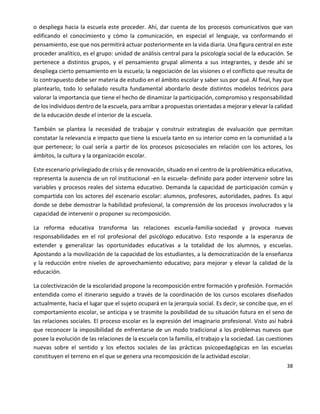 38
o despliega hacia la escuela este proceder. Ahí, dar cuenta de los procesos comunicativos que van
edificando el conocimiento y cómo la comunicación, en especial el lenguaje, va conformando el
pensamiento, ese que nos permitirá actuar posteriormente en la vida diaria. Una figura central en este
proceder analítico, es el grupo: unidad de análisis central para la psicología social de la educación. Se
pertenece a distintos grupos, y el pensamiento grupal alimenta a sus integrantes, y desde ahí se
despliega cierto pensamiento en la escuela; la negociación de las visiones o el conflicto que resulta de
lo contrapuesto debe ser materia de estudio en el ámbito escolar y saber sus por qué. Al final, hay que
plantearlo, todo lo señalado resulta fundamental abordarlo desde distintos modelos teóricos para
valorar la importancia que tiene el hecho de dinamizar la participación, compromiso y responsabilidad
de los individuos dentro de la escuela, para arribar a propuestas orientadas a mejorar y elevar la calidad
de la educación desde el interior de la escuela.
También se plantea la necesidad de trabajar y construir estrategias de evaluación que permitan
constatar la relevancia e impacto que tiene la escuela tanto en su interior como en la comunidad a la
que pertenece; lo cual sería a partir de los procesos psicosociales en relación con los actores, los
ámbitos, la cultura y la organización escolar.
Este escenario privilegiado de crisis y de renovación, situado en el centro de la problemática educativa,
representa la ausencia de un rol institucional -en la escuela- definido para poder intervenir sobre las
variables y procesos reales del sistema educativo. Demanda la capacidad de participación común y
compartida con los actores del escenario escolar: alumnos, profesores, autoridades, padres. Es aquí
donde se debe demostrar la habilidad profesional, la comprensión de los procesos involucrados y la
capacidad de intervenir o proponer su recomposición.
La reforma educativa transforma las relaciones escuela-familia-sociedad y provoca nuevas
responsabilidades en el rol profesional del psicólogo educativo. Esto responde a la esperanza de
extender y generalizar las oportunidades educativas a la totalidad de los alumnos, y escuelas.
Apostando a la movilización de la capacidad de los estudiantes, a la democratización de la enseñanza
y la reducción entre niveles de aprovechamiento educativo; para mejorar y elevar la calidad de la
educación.
La colectivización de la escolaridad propone la recomposición entre formación y profesión. Formación
entendida como el itinerario seguido a través de la coordinación de los cursos escolares diseñados
actualmente, hacia el lugar que el sujeto ocupará en la jerarquía social. Es decir, se concibe que, en el
comportamiento escolar, se anticipa y se trasmite la posibilidad de su situación futura en el seno de
las relaciones sociales. El proceso escolar es la expresión del imaginario profesional. Visto así habrá
que reconocer la imposibilidad de enfrentarse de un modo tradicional a los problemas nuevos que
posee la evolución de las relaciones de la escuela con la familia, el trabajo y la sociedad. Las cuestiones
nuevas sobre el sentido y los efectos sociales de las prácticas psicopedagógicas en las escuelas
constituyen el terreno en el que se genera una recomposición de la actividad escolar.
 