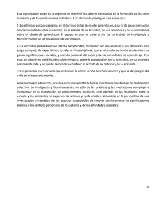 39
Esta significación surge de la urgencia de redefinir los saberes necesarios en la formación de los seres
humanos y de los profesionales del futuro. Esto demanda privilegiar tres supuestos:
1) La actividad psicopedagógica, en el dominio de las tareas del aprendizaje, a partir de su aproximación
concreta centrada sobre el alumno; en el análisis de su actividad, de sus relaciones y de sus demandas
sobre el objeto de aprendizaje. El equipo escolar es parte activa de un trabajo de inteligencia y
transformación de las situaciones de aprendizaje.
2) La actividad psicoeducativa intenta comprender, formalizar con los alumnos y sus familiares este
juego complejo de expectativas sociales e intersubjetivas, que es el punto en donde se pierden o se
ganan significaciones sociales, y sentido personal del saber y de las actividades de aprendizaje. Con
esto, se adquieren posibilidades sobre el futuro, sobre la construcción de su identidad, de su proyecto
personal de vida, y se puede comenzar a construir el sentido de su historia y de su presente.
3) Los procesos psicosociales que atraviesan la construcción del conocimiento y que se despliegan día
a día en el escenario escolar.
A los psicólogos educativos, les toca participar a partir de tareas específicas en el trabajo de elaboración
colectiva, de inteligencia y transformación, no sólo de las prácticas y las mediaciones complejas e
interactuar en la elaboración de conocimientos escolares, sino además en las relaciones entre la
escuela y los ambientes de experiencias sociales y profesionales, adquiridas en la perspectiva de una
investigación sistemática de los espacios susceptibles de renovar positivamente las significaciones
sociales y los sentidos personales de los saberes y de las actividades escolares.
 