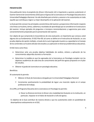 4
PRESENTACIÓN
Esta publicación tiene el propósito de ofrecer información útil e importante a quienes sustentarán el
Examen General de Conocimientos (EGC) para el Egreso de la Licenciatura en Psicología Educativa de la
Universidad Pedagógica Nacional. Ha sido diseñada para orientar y asesorar a los sustentantes en todo
aquello que contribuya a lograr su mejor desempeño en la aplicación del examen.
La Guía permite conocer las principales características del examen y proporciona información respecto
a las líneas curriculares, temas, subtemas y resultados de aprendizaje que se consideran en la estructura
del examen. Incluye ejemplos de preguntas e incorpora recomendaciones y sugerencias para estar
convenientemente preparado para la presentación del examen.
Con objeto de que comprenda la trascendencia de esta evaluación, es importante que conozca usted
algunos de sus fundamentos. El EGC Plan 09, tal como se define en el instructivo de titulación, es una
prueba objetiva de opción múltiple, a través de la cual el egresado muestra su capacidad en el manejo
de los contenidos curriculares del plan de estudios y su aplicación en diversas problemáticas educativas.
El EGC tiene como fines:
 Determinar ante una prueba objetiva habilidades de análisis, síntesis y aplicación de los
conocimientos adquiridos durante su formación.
 Determinar la medida en que los egresados de la licenciatura en Psicología cumplen con los
objetivos académicos de cada área de conocimiento del perfil de egreso propuesto en el plan
de estudios.
 Obtener el grado de Licenciatura en psicología educativa.
Beneficios
Al sustentante le permite:
 Obtener el título de licenciatura otorgado por la Universidad Pedagógica Nacional
 Incrementar positivamente la probabilidad de lograr una inserción rápida en el campo
profesional de trabajo.
A la UPN y el Programa Educativo de la Licenciatura en Psicología les permite:
 Elevar la eficiencia terminal al ofrecer otra modalidad de titulación en la institución, en
particular, impactar en el índice de titulación al año de egreso.
Es objetivo de la Guía contribuir de manera directa a que los sustentantes estén en posibilidad de
desempeñarse exitosamente en el EGC.
 