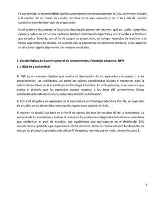 5
En ese sentido, es recomendable que los sustentantes revisen con atención la Guía, orienten el estudio
y la revisión de los temas de estudio con base en lo aquí expuesto y recurran a ella de manera
constante durante el periodo de preparación.
En el presente documento se hace una descripción general del examen: qué es, cuáles contenidos
evalúa y cuál es su estructura. Contiene también información específica y útil respecto a la forma en
que se aplica. Además, con el fin de apoyar su preparación, se incluyen ejemplos de reactivos y se
hacen sugerencias de estudio. De acuerdo con la experiencia en exámenes similares, estos aspectos
se relacionan significativamente con mejores resultados.
1. Características del Examen general de conocimientos, Psicología educativa, UPN
1.1 ¿Qué es y qué evalúa?
El EGC es un examen objetivo que evalúa el desempeño de los egresados con respecto a los
conocimientos, las habilidades, así como los valores considerados básicos y necesarios para la
obtención del título de la licenciatura en Psicología Educativa. En otras palabras, es un examen que
evalúa el dominio que los egresados poseen respecto a las áreas del conocimiento (líneas
curriculares) de esta licenciatura, adquiridos durante su formación.
El EGC está dirigido a los egresados de la Licenciatura en Psicología Educativa Plan 09, en cuyo plan
de estudios se establece ésta como opción regular para adquirir el título.
El examen se diseñó con base en el Perfil de egreso del plan de estudios 09 de la licenciatura. La
selección de los contenidos a evaluar la realizaron los profesores integrantes de las líneas curriculares
que conforman el plan de estudios. Los académicos que participaron en el diseño del EGC
consideraron el perfil de egreso para hacer dicha selección, tomaron como elemento fundamental de
trabajo los propósitos profesionales del perfil de egreso, mismos que se muestran en el cuadro 1.
 