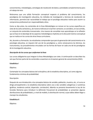56
conocimientos, metodologías, estrategias de recolección de datos y actividades complementarias para
el trabajo de tesis.
Reiteramos que una sólida formación conceptual respecto al problema del conocimiento, los
paradigmas de investigación educativa, los métodos de investigación y técnicas de recolección de
información, permitirá dar racionalidad al trabajo que el psicólogo educativo realice para asumir su
compromiso profesional con responsabilidad y ética.
Como se dijo antes, los contenidos de la línea Metodológica se revisan en los cursos específicos en
siete de los ocho semestres y, de manera indirecta en el primer semestre; se considera, en ese sentido,
un conjunto de contenidos transversales. Una manera de consolidar esos aprendizajes es la reflexión
que se hace en el abordaje de los aspectos metodológicos implícitos en la discusión teórico-conceptual
que se realiza en los cursos de otras líneas curriculares.
Así, durante su formación, los estudiantes comprenden que para la generación del conocimiento en la
psicología educativa, se requiere del uso de los paradigmas y, como consecuencia las técnicas, los
instrumentos, los procedimientos vinculados con las formas de hacer en cada uno de los paradigmas
de la investigación educativa.
Descripción de los cursos que conforman la línea
Los cursos obligatorios que integran la línea Metodológica son siete. A continuación se describen los
seis que forman parte de los contenidos a examinar en el examen general de conocimientos (EGC).
Estadística I
Objetivo:
Contemplar los conceptos básicos de la disciplina y de la estadística descriptiva, así como algunos
fundamentos mínimos de probabilidad.
Descripción:
Después de una introducción a los conceptos básicos de variable, población, muestra, etc., el curso se
dirige principalmente a la estadística descriptiva sobre una o dos variables categóricas o numéricas
(gráficas, tendencia central, dispersión, correlación). Además se presenta brevemente la Ley de los
Grandes Números para introducir la definición frecuencial de probabilidad, se presentan algunas
distribuciones de probabilidad y, a nivel de modelo, la distribución normal, cuyas tablas deben llegar a
manejar los estudiantes.
Estadística II
Objetivo:
 