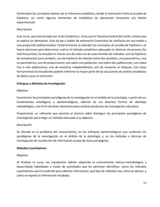 57
Contemplar los conceptos básicos de la inferencia estadística, desde la estimación hasta la prueba de
hipótesis, así como algunos elementos de estadística de planeación (muestreo y/o diseño
experimental).
Descripción:
Este curso, que está seriado con el de Estadística I, inicia con el Teorema Central del Límite, mismo que
se explica sin demostrar. Esto da pie a hablar de estimación (intervalos de confianza de una media y
una proporción poblacionales). Posteriormente se abordan los conceptos de prueba de hipótesis y se
hacen ejercicios para determinar cuál es el método estadístico adecuado en diversas situaciones (las
más frecuentes). Se estudian al menos uno de cada una de estas familias de métodos: uno de hipótesis
de comparación (una variable), uno de hipótesis de relación entre dos variables; uno paramétrico, uno
no paramétrico, uno de proporciones; uno sobre una población, uno sobre dos poblaciones, uno sobre
tres o más poblaciones; uno de muestras independientes, uno de muestras en bloques. Con estas
herramientas los estudiantes podrán enfrentar la mayor parte de las situaciones de análisis estadístico
de datos a que se enfrenten.
Enfoques y Métodos de Investigación
Objetivo:
Caracterizar los principales paradigmas de la investigación en el ámbito de la psicología, a partir de sus
fundamentos ontológicos y epistemológicos, además de sus distintas formas de abordaje
metodológico, con el fin de tener elementos para analizar productos de investigación educativa.
Proporcionar un referente que permita al alumno saber distinguir los principales paradigmas de
investigación para elegir un método adecuado a su objetivo.
Descripción:
Se ahonda en el problema del conocimiento, en los enfoques epistemológicos que sustentan los
paradigmas de la investigación en el ámbito de la psicología y, en los métodos y técnicas de
investigación de recolección de información propia de estos paradigmas.
Métodos Cuantitativos
Objetivo:
Al finalizar el curso, los estudiantes habrán adquirido el conocimiento teórico-metodológico y
desarrollado habilidades a través de actividades que les permitan identificar: cómo los métodos
cuantitativos usan la medición para obtener información, qué tipo de métodos hay, cómo se aplican, y
cómo se reporta la información recabada.
 