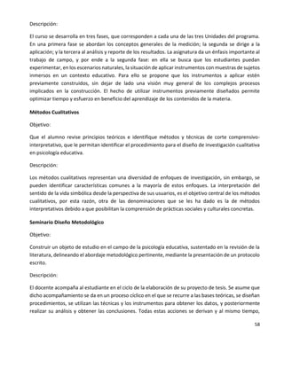 58
Descripción:
El curso se desarrolla en tres fases, que corresponden a cada una de las tres Unidades del programa.
En una primera fase se abordan los conceptos generales de la medición; la segunda se dirige a la
aplicación; y la tercera al análisis y reporte de los resultados. La asignatura da un énfasis importante al
trabajo de campo, y por ende a la segunda fase: en ella se busca que los estudiantes puedan
experimentar, en los escenarios naturales, la situación de aplicar instrumentos con muestras de sujetos
inmersos en un contexto educativo. Para ello se propone que los instrumentos a aplicar estén
previamente construidos, sin dejar de lado una visión muy general de los complejos procesos
implicados en la construcción. El hecho de utilizar instrumentos previamente diseñados permite
optimizar tiempo y esfuerzo en beneficio del aprendizaje de los contenidos de la materia.
Métodos Cualitativos
Objetivo:
Que el alumno revise principios teóricos e identifique métodos y técnicas de corte comprensivo-
interpretativo, que le permitan identificar el procedimiento para el diseño de investigación cualitativa
en psicología educativa.
Descripción:
Los métodos cualitativos representan una diversidad de enfoques de investigación, sin embargo, se
pueden identificar características comunes a la mayoría de estos enfoques. La interpretación del
sentido de la vida simbólica desde la perspectiva de sus usuarios, es el objetivo central de los métodos
cualitativos, por esta razón, otra de las denominaciones que se les ha dado es la de métodos
interpretativos debido a que posibilitan la comprensión de prácticas sociales y culturales concretas.
Seminario Diseño Metodológico
Objetivo:
Construir un objeto de estudio en el campo de la psicología educativa, sustentado en la revisión de la
literatura, delineando el abordaje metodológico pertinente, mediante la presentación de un protocolo
escrito.
Descripción:
El docente acompaña al estudiante en el ciclo de la elaboración de su proyecto de tesis. Se asume que
dicho acompañamiento se da en un proceso cíclico en el que se recurre a las bases teóricas, se diseñan
procedimientos, se utilizan las técnicas y los instrumentos para obtener los datos, y posteriormente
realizar su análisis y obtener las conclusiones. Todas estas acciones se derivan y al mismo tiempo,
 