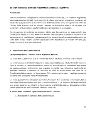 64
3.5 LÍNEA CURRICULAR DISEÑO DE PROGRAMAS Y MATERIALES EDUCATIVOS
Presentación
Este documento tiene como propósito caracterizar a la Línea Curricular (LC) en Diseño de Programas y
Materiales Educativos (DPME), con la intención de ofrecer información pertinente y necesaria a los
estudiantes que presentarán el Examen General de Conocimientos (EGC) correspondiente al Plan de
Estudios 2009. Se espera que los alumnos conozcan los propósitos y alcances de los cursos que
conforman a la LC, en relación a su formación como profesionales de la educación.
En este apartado presentamos los conceptos básicos que dan cuenta de las ideas centrales que
constituyen el trabajo en la línea. Además de describir estos conceptos, se presentan esquemas en los
que se muestra la relación entre conceptos y se ofrece una serie de referencias para ubicarlos en los
textos de los cursos, así como un análisis de los contenidos de cada curso, la relación entre ellos y su
proyección hacia el desarrollo profesional.
1. Caracterización de la Línea Curricular
Descripción de la Línea Curricular en Plan de estudios de la LPE
Los cursos de la LC comienzan en el 3° semestre del Plan de estudios y concluyen en 8° semestre.
Los contenidos que se abordan en cada uno de los cursos de la LC llevan al estudiante no sólo a conocer
cómo se estructura el curriculum desde una perspectiva macro y holística, sino también a reconocer
los procesos, actores e instrumentos para su puesta en marcha y su evaluación y seguimiento, en
diferentes contextos y escenarios de actuación, así como el reconocimiento del arribo de las
Tecnologías de la Información y la Comunicación (TIC) a los procesos formales y escolares, cambiando
con ello el o los paradigmas hasta ahora conocidos.
Los cursos que conforman a la LC son: Curriculum, Planeación de la Enseñanza, Comunicación, Temas
selectos en diseño de proyectos educativo y cursos optativos en 7° y 8° semestres. En la descripción de
cada uno de los cursos que integran la LC, se presenta un análisis de cada uno de sus componentes,
función y relación con otros contenidos (ver mapa curricular).
2. Análisis de los contenidos representativos de la Línea Curricular
a. Descripción de los Cursos de la Línea Curricular
 