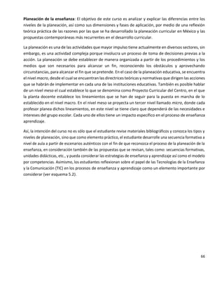 66
Planeación de la enseñanza: El objetivo de este curso es analizar y explicar las diferencias entre los
niveles de la planeación, así como sus dimensiones y fases de aplicación, por medio de una reflexión
teórica práctica de las razones por las que se ha desarrollado la planeación curricular en México y las
propuestas contemporáneas más recurrentes en el desarrollo curricular.
La planeación es una de las actividades que mayor impulso tiene actualmente en diversos sectores, sin
embargo, es una actividad compleja porque involucra un proceso de toma de decisiones previas a la
acción. La planeación se debe establecer de manera organizada a partir de los procedimientos y los
medios que son necesarios para alcanzar un fin, reconociendo los obstáculos y aprovechando
circunstancias, para alcanzar el fin que se pretende. En el caso de la planeación educativa, se encuentra
el nivel macro, desde el cual se encuentran las directrices teóricas y normativas que dirigen las acciones
que se habrán de implementar en cada una de las instituciones educativas. También es posible hablar
de un nivel meso el cual establece lo que se denomina como Proyecto Curricular del Centro, en el que
la planta docente establece los lineamientos que se han de seguir para la puesta en marcha de lo
establecido en el nivel macro. En el nivel meso se proyecta un tercer nivel llamado micro, donde cada
profesor planea dichos lineamientos, en este nivel se tiene claro que dependerá de las necesidades e
intereses del grupo escolar. Cada uno de ellos tiene un impacto específico en el proceso de enseñanza
aprendizaje.
Así, la intención del curso no es sólo que el estudiante revise materiales bibliográficos y conozca los tipos y
niveles de planeación, sino que como elemento práctico, el estudiante desarrolle una secuencia formativa a
nivel de aula a partir de escenarios auténticos con el fin de que reconozca el proceso de la planeación de la
enseñanza, en consideración también de las propuestas que se revisan, tales como: secuencias formativas,
unidades didácticas, etc., y pueda considerar las estrategias de enseñanza y aprendizaje así como el modelo
por competencias. Asimismo, los estudiantes reflexionan sobre el papel de las Tecnologías de la Enseñanza
y la Comunicación (TIC) en los procesos de enseñanza y aprendizaje como un elemento importante por
considerar (ver esquema 5.2).
 