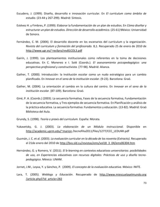 73
Escudero, J. (1999). Diseño, desarrollo e innovación curricular. En El currículum como ámbito de
estudio. (23-44 y 267-299). Madrid: Síntesis.
Estévez H. y Fimbres, P. (1999). Elaborar la fundamentación de un plan de estudios. En Cómo diseñar y
estructurar un plan de estudios. Dirección de desarrollo académico. (25-61) México: Universidad
de Sonora.
Fernández, C. M. (2004). El desarrollo docente en los escenarios del currículum y la organización.
Revista del curriculum y formación del profesorado. 8,1. Recuperado 25 de enero de 2010 de
http://www.ugr.es/~recfpro/rev81COL3.pdf
Gairín, J. (1999). Los planteamientos institucionales como referentes en la toma de decisiones
educativas. En C. Monereo e I. Solé (Coords.). El asesoramiento psicopedagógico: una
perspectiva profesional y constructivista. (77-98). Madrid: Alianza.
Gather, T. (2000). Introducción: la Institución escolar como un nudo estratégico para un cambio
planificado. En Innovar en el seno de la institución escolar. (9-23). Barcelona: Graó.
Gather, M. (2004). La orientación al cambio en la cultura del centro. En Innovar en el seno de la
institución escolar. (87-109). Barcelona: Graó.
Giné, P. A. (Coords.) (2003). La secuencia formativa, Fases de la secuencia formativa, Fundamentación
de la secuencia formativa, y Tres ejemplos de secuencia formativa. En Planificación y análisis de
la práctica educativa. La secuencia formativa: Fundamentos y educación. (13-82). Madrid: Graó
Biblioteca del Aula.
Grundy, S. (1998). Teoría o praxis del curriculum. España: Morata.
Yukavetsky, G. J. (2003). La elaboración de un Módulo instruccional. Disponible en
http://academic.uprm.edu/~marion /tecnofilia2011/files/1277/CCC_LEDUMI.pdf
Guzmán, J. C. et al. (2003). La evaluación curricular en la década de los noventa (Extracto). Recuperado
el 21de enero del 2010 de http://bvs.sld.cu/revistas/ems/vol18_3_04/ems06304.htm
Hernández, G. y Romero, V. (2011). El b-learning en contextos educativos universitarios: posibilidades
de uso, en Experiencias educativas con recursos digitales: Prácticas de uso y diseño tecno-
pedagógico. México: UNAM.
Jornet, J.M., Leyva, Y. y Sánchez, P. (2009). El concepto de la evaluación educativa. México: INITE.
Lara, T. (2005). Weblogs y Educación. Recuperado de http://www.miescuelayelmundo.org
/article.php3?id_article=282
 