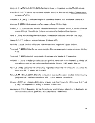 74
Marchesi, A. I. y Martín, E. (1998). Calidad de la enseñanza en tiempos de cambio. Madrid: Alianza.
Marqués, G. P. (2006). Diseño instructivo de unidades didácticas. Recuperado de http://peremarques.
pangea.org/ud.htm
Mercado, M. R. (2002). El carácter dialógico de los saberes docentes en la enseñanza. México: FCE.
Monereo, C. (2007). Estrategias de enseñanza y aprendizaje. México: Graó.
Mortera, F. (2002). Educación a distancia y diseño instruccional: Conceptos básicos, la historia y relación
mutua. México: Taller abierto. El diseño instruccional en la educación a distancia.
Nolla, N. (2004). Instrumento para la evaluación y certificación del diseño curricular. EMS. 18 (3).
Noyola, A. (1997). Imágenes sonoras. Fascículo 4. México: UPN.
Palladino, E. (1998). Diseños curriculares y calidad educativa. Argentina: Espacio editorial.
Perrenoud, P. (2004). Utilizar las nuevas tecnologías. Diez nuevas competencias para enseñar. México,
Graó.
Perrenoud, P. (2010). Construir competencias desde la escuela. México: J. C. Sáez editor.
Pimienta, J. (2007). Metodología constructivista para la planeación de la enseñanza (MECPE). En
Metodología constructivista. Guía para la planeación docente. (1-46) México. Pearson.
Posner, J. (2005). Conceptos del currículum y propósitos del estudio del currículum. En Análisis del
currículum. (3-33). México: McGraw-Hill.
Román, P. M. y Díez, E. (1999). El diseño curricular de aula: su elaboración práctica. En Currículum y
programación: Diseños curriculares de aula. (15-115). Madrid: EOS Editorial.
Schwab, J. (1989). Un enfoque práctico como lenguaje para el currículum. En J. Gimeno, y G. A. Pérez
(Comp.). La enseñanza: su teoría y su práctica. Madrid: Akal.
Valenzuela, J. (2004). Evaluación de los elementos de una institución educativa. En Evaluación de
instituciones educativas. (139-189 y 213-221). México: ITESM-Trillas.
 