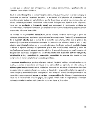 79
teóricos que se retoman son principalmente del enfoque constructivista, específicamente las
corrientes cognitiva y sociocultural.
Desde la corriente cognitiva se analizan los procesos internos que intervienen en el aprendizaje y la
enseñanza de diversos contenidos escolares, se recuperan principalmente los parámetros que
permiten conocer cuáles son las habilidades que ha desarrollado un sujeto experto respecto a un
novato. Desde la perspectiva sociocultural se reconocen otros procesos, además de los cognitivos,
como son de mediación e interacción social, que promueven la construcción mediada de
conocimientos a partir de la información que ofrece el contexto (comunidad) en el que se encuentran
inmersos los sujetos de aprendizaje.
De acuerdo con la perspectiva sociocultural, el ser humano construye aprendizajes a partir de
participar activamente en las diversas comunidades a las que pertenece. En específico, la perspectiva
de la cognición situada, que se deriva de la corriente sociocultural, señala que el proceso de
aprendizaje no puede ser entendido sin considerar a la comunidad de referencia donde se lleva a cabo,
así como las prácticas y la cultura que se entretejen dentro de ella. En este sentido, la cognición situada
se refiere a aquellos procesos de aprendizaje que se dan en situaciones auténticas y llenas de
significado para el aprendiz, es decir, aquellas prácticas de aprendizaje que surgen en el contexto real
de aplicación. Desde esta perspectiva los constructos interacción, mediación, participación guiada,
participación activa, comunidad de aprendizaje, comunidad de práctica son necesarios para
comprender de manera amplia los procesos de aprendizaje.
La cognición situada puede ser desarrollada en diversos contextos sociales, entre ellos el contexto
escolar, en donde el estudiante se integra a una comunidad que aprende, en este sentido, el
aprendizaje escolar se convierte en un proceso de enculturación, en el cual se desarrollan múltiples
procesos. Estos procesos involucran por un lado la disposición y preparación del alumno, y por otro,
las estrategias que utiliza el docente en su práctica para la efectiva promoción del aprendizaje de los
contenidos escolares, como la lectura, la escritura y las matemáticas. De ahí que es importante que, a
través de la intervención psicopedagógica, los sujetos tomen parte de experiencias y empleen
estrategias para facilitar el aprendizaje en el contexto en el que se desarrollan.
 