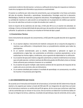 8
sustentante recibirá el día del examen. La lectura y calificación de las hojas de respuesta se realizará a
través de un programa de informática cuyo proceso es automatizado.
El examen se conforma por siete áreas de conocimiento, que corresponden a las líneas curriculares
del plan de estudios: Desarrollo y aprendizaje, Socioeducativa, Psicología social de la educación,
Metodológica, Diseño de materiales y programas educativos, Psicopedagógica y Educación inclusiva.
La cantidad de reactivos en cada sección se corresponde con la proporción de créditos que aportan
los cursos de cada línea curricular en el plan de estudios (ver cuadro 2).
Como la mayoría de los exámenes de este tipo, el EGC plan 09 no es un examen de velocidad, sin
embargo, sí tiene un tiempo delimitado de ejecución que, de acuerdo con los parámetros, se considera
suficiente. Su aplicación es colectiva y se resuelve en formato de lápiz y papel.
1.3 Características Técnicas
Como instrumento de evaluación de conocimientos, el EGC plan 09 se puede describir de la siguiente
manera:
 Es un examen objetivo: instrumento de medición compuesto de un conjunto de preguntas o
reactivos cuya calificación e interpretación tiene un procedimiento estándar para todos los
participantes.
 Es un examen estandarizado: para su diseño, elaboración y aplicación se siguió un
procedimiento y reglas fijas. Los sustentantes se enfrentan a reactivos equivalentes y se les
evalúa bajo las mismas reglas y condiciones, esto es garantía de objetividad en la calificación.
 Es un examen de ejecución máxima: exige del sustentante su máximo rendimiento en las tareas
que se le pide ejecutar, contiene reactivos de diferentes grados de dificultad y tiene un tiempo
límite suficiente para contestar el examen en su totalidad.
 Es un examen de opción múltiple: cada reactivo contiene de tres opciones de respuesta de las
cuales solo una es correcta y dos son distractores.
 Es un examen diseñado para evaluar el resultado de aprendizaje: en consecuencia, no califica
los insumos ni los procesos para lograrlos.
2. LOS CONOCIMIENTOS QUE EVALÚA
De acuerdo con el instructivo de titulación de la licenciatura, la Comisión del EGC determinó el tipo de
examen y los aspectos por evaluar a través del EGC plan 09. Los integrantes de cada línea curricular
de la licenciatura realizaron un análisis del perfil de egreso, de los cursos que conforman cada línea
y de los contenidos que se revisan en los cursos. De esa manera se elaboraron las distintas tablas en
las que se integran los temas, subtemas, resultados de aprendizaje y tipo de contenido, de las cuales
 
