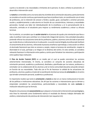 82
cuanto a la atención a las necesidades o limitantes de la persona. Es decir, enfatiza la prevención, el
desarrollo e intervención social.
La tutoría es entendida como una tarea adscrita al ámbito de la orientación educativa; particularmente
se considera a la acción continua y permanente que hace el profesor tutor, en coordinación con el resto
de profesores, con la intención de conocer a fondo y ayudar, guiar, acompañar u orientar personal,
escolar y académicamente a cada alumno en función de sus características, intereses y necesidades
personales. Cumple una labor de individualización de la enseñanza y en la personalización de la
educación, centrada en el estudiante para mejorar su rendimiento académico y elevar su eficacia
terminal.
Por lo anterior, se considera que la acción tutorial es el proceso de ayuda y de orientación que lleva a
cabo el profesor tutor para contribuir en el desarrollo integral del alumno. Esta actividad educadora
pretende reforzar las actuaciones tanto de los profesores, padres y alumnos como de todo el personal
que incide directa o indirectamente en la educación. La acción tutorial dirigida al profesorado facilitará
el conocimiento de los alumnos, reforzando el proceso enseñanza-aprendizaje; si esta acción se refiere
al alumnado favorecerá que éste se conozca y acepte, mejore el proceso de socialización, respete la
diversidad en el aula, participe y se integre en la dinámica del centro. En este sentido, se considera
relevante favorecer la información entre padres y centro para fortalecer las relaciones y participación
entre padres-hijos-institución.
El Plan de Acción Tutorial (PAT) es un medio por el cual se puede concretizar las acciones
anteriormente mencionadas. El mismo, se considera un conjunto de acciones educativas de
orientación personal, académica y profesional, diseñadas y planificadas por los tutores, profesores y
orientador con la colaboración de los alumnos y de la misma comunidad educativa actuando siempre
en función de sus necesidades. Todo ello con el fin de favorecer la calidad de las actuaciones de
profesores, alumnos y padres a través de la coordinación de diversas tareas de orientación en el centro
que brinden orientación personal, académica y profesional.
Es importante resaltar que tanto la orientación y tutoría se dan en un marco institucional en función
de las políticas e instituciones educativas. De ahí que las acciones e intervenciones que se deriven y
emprendan consideren las características, particularidades y necesidades de cada contexto e
institución educativa que las formula.
Respecto a los procesos de asesoramiento que subyacen a la tarea de la intervención psicopedagógica,
esta línea ha retomado como fundamento teórico el resultado de diversos trabajos derivados del
análisis y sistematización de prácticas de intervención (ver esquema 6.4).
 