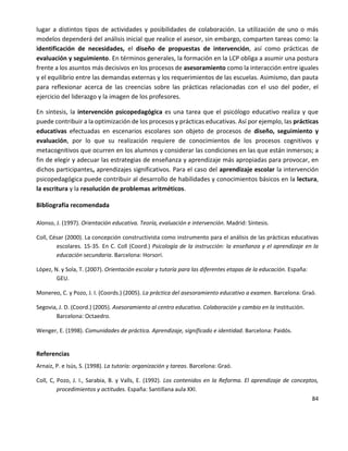 84
lugar a distintos tipos de actividades y posibilidades de colaboración. La utilización de uno o más
modelos dependerá del análisis inicial que realice el asesor, sin embargo, comparten tareas como: la
identificación de necesidades, el diseño de propuestas de intervención, así como prácticas de
evaluación y seguimiento. En términos generales, la formación en la LCP obliga a asumir una postura
frente a los asuntos más decisivos en los procesos de asesoramiento como la interacción entre iguales
y el equilibrio entre las demandas externas y los requerimientos de las escuelas. Asimismo, dan pauta
para reflexionar acerca de las creencias sobre las prácticas relacionadas con el uso del poder, el
ejercicio del liderazgo y la imagen de los profesores.
En síntesis, la intervención psicopedagógica es una tarea que el psicólogo educativo realiza y que
puede contribuir a la optimización de los procesos y prácticas educativas. Así por ejemplo, las prácticas
educativas efectuadas en escenarios escolares son objeto de procesos de diseño, seguimiento y
evaluación, por lo que su realización requiere de conocimientos de los procesos cognitivos y
metacognitivos que ocurren en los alumnos y considerar las condiciones en las que están inmersos; a
fin de elegir y adecuar las estrategias de enseñanza y aprendizaje más apropiadas para provocar, en
dichos participantes, aprendizajes significativos. Para el caso del aprendizaje escolar la intervención
psicopedagógica puede contribuir al desarrollo de habilidades y conocimientos básicos en la lectura,
la escritura y la resolución de problemas aritméticos.
Bibliografía recomendada
Alonso, J. (1997). Orientación educativa. Teoría, evaluación e intervención. Madrid: Síntesis.
Coll, César (2000). La concepción constructivista como instrumento para el análisis de las prácticas educativas
escolares. 15-35. En C. Coll (Coord.) Psicología de la instrucción: la enseñanza y el aprendizaje en la
educación secundaria. Barcelona: Horsorí.
López, N. y Sola, T. (2007). Orientación escolar y tutoría para las diferentes etapas de la educación. España:
GEU.
Monereo, C. y Pozo, J. I. (Coords.) (2005). La práctica del asesoramiento educativo a examen. Barcelona: Graó.
Segovia, J. D. (Coord.) (2005). Asesoramiento al centro educativo. Colaboración y cambio en la institución.
Barcelona: Octaedro.
Wenger, E. (1998). Comunidades de práctica. Aprendizaje, significado e identidad. Barcelona: Paidós.
Referencias
Arnaiz, P. e Isús, S. (1998). La tutoría: organización y tareas. Barcelona: Graó.
Coll, C, Pozo, J. I., Sarabia, B. y Valls, E. (1992). Los contenidos en la Reforma. El aprendizaje de conceptos,
procedimientos y actitudes. España: Santillana aula XXI.
 