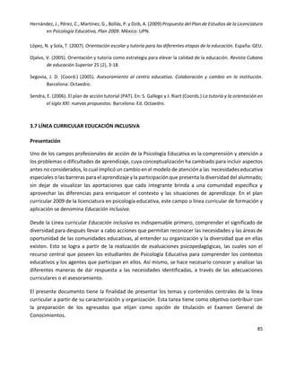 85
Hernández, J., Pérez, C., Martínez, G., Bollás, P. y Dzib, A. (2009) Propuesta del Plan de Estudios de la Licenciatura
en Psicología Educativa, Plan 2009. México: UPN.
López, N. y Sola, T. (2007). Orientación escolar y tutoría para las diferentes etapas de la educación. España: GEU.
Ojalvo, V. (2005). Orientación y tutoría como estrategia para elevar la calidad de la educación. Revista Cubana
de educación Superior 25 (2), 3-18.
Segovia, J. D. (Coord.) (2005). Asesoramiento al centro educativo. Colaboración y cambio en la institución.
Barcelona: Octaedro.
Sendra, E. (2006). El plan de acción tutorial (PAT). En: S. Gallego y J. Riart (Coords.) La tutoría y la orientación en
el siglo XXI: nuevas propuestas. Barcelona: Ed. Octaedro.
3.7 LÍNEA CURRICULAR EDUCACIÓN INCLUSIVA
Presentación
Uno de los campos profesionales de acción de la Psicología Educativa es la comprensión y atención a
los problemas o dificultades de aprendizaje, cuya conceptualización ha cambiado para incluir aspectos
antes no considerados, lo cual implicó un cambio en el modelo de atención a las necesidades educativa
especiales o las barreras para el aprendizaje y la participación que presenta la diversidad del alumnado;
sin dejar de visualizar las aportaciones que cada integrante brinda a una comunidad específica y
aprovechar las diferencias para enriquecer el contexto y las situaciones de aprendizaje. En el plan
curricular 2009 de la licenciatura en psicología educativa, este campo o línea curricular de formación y
aplicación se denomina Educación inclusiva.
Desde la Línea curricular Educación inclusiva es indispensable primero, comprender el significado de
diversidad para después llevar a cabo acciones que permitan reconocer las necesidades y las áreas de
oportunidad de las comunidades educativas, al entender su organización y la diversidad que en ellas
existen. Esto se logra a partir de la realización de evaluaciones psicopedagógicas, las cuales son el
recurso central que poseen los estudiantes de Psicología Educativa para comprender los contextos
educativos y los agentes que participan en ellos. Así mismo, se hace necesario conocer y analizar las
diferentes maneras de dar respuesta a las necesidades identificadas, a través de las adecuaciones
curriculares o el asesoramiento.
El presente documento tiene la finalidad de presentar los temas y contenidos centrales de la línea
curricular a partir de su caracterización y organización. Esta tarea tiene como objetivo contribuir con
la preparación de los egresados que elijan como opción de titulación el Examen General de
Conocimientos.
 