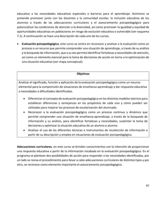 87
educativo a las necesidades educativas especiales o barreras para el aprendizaje. Asimismo se
pretende promover junto con los docentes y la comunidad escolar, la inclusión educativa de los
alumnos a través de las adecuaciones curriculares y el asesoramiento psicopedagógico para
potencializar las condiciones de atención a la diversidad, así como promover la igualdad y equidad de
oportunidades educativas en poblaciones en riesgo de exclusión educativa o vulnerable (ver esquema
7.1). A continuación se hace una descripción de cada uno de los cursos.
 Evaluación psicopedagógica, este curso se centra en reconocer y analizar a la evaluación como un
proceso o un recurso que permite comprender una situación de aprendizaje, a través de su análisis
y la búsqueda de información, que a su vez permita identificar fortalezas y necesidades de atención,
así como un elemento esencial para la toma de decisiones de acción en torno a la optimización de
una situación educativa (ver mapa conceptual).
Objetivos
Analizar el significado, función y aplicación de la evaluación psicopedagógica como un recurso
elemental para la comprensión de situaciones de enseñanza-aprendizaje y dar respuesta educativa
a necesidades o dificultades identificadas.
 Diferenciar el concepto de evaluación psicopedagógica en los distintos modelos teóricos para
establecer diferencias y semejanzas en los propósitos de cada uno y cómo pueden ser
utilizados para mejorar los procesos de escolarización del alumnado.
 Reconocer a la evaluación psicopedagógica como un proceso continuo y dinámico que
permite comprender una situación de enseñanza-aprendizaje, a través de la búsqueda de
información y su análisis, para identificar fortalezas y necesidades, sustentar la toma de
decisiones y optimizar la situación educativa de un alumno o alumna.
 Analizar el uso de las diferentes técnicas e instrumentos de recolección de información a
partir de su descripción y empleo en situaciones de evaluación psicopedagógica.
Adecuaciones curriculares, en este curso se brindan conocimientos con la intención de proporcionar
una respuesta educativa a partir de la información recabada en la evaluación psicopedagógica. En el
programa se plantean dos posibilidades de acción para responder a las necesidades identificadas, por
un lado se revisa el procedimiento para llevar a cabo adecuaciones curriculares de distintos tipos y por
otro, se reconoce como elemento importante el asesoramiento psicopedagógico.
 
