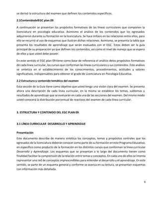 9
se derivó la estructura del examen que definen los contenidos específicos.
2.1ContenidodelEGC plan 09
A continuación se presentan los propósitos formativos de las líneas curriculares que componen la
licenciatura en psicología educativa. Asimismo el análisis de los contenidos que los egresados
adquirieron durante su formación en la licenciatura. Se hace énfasis en las relaciones entre ellos, para
ello se recurrió al uso de esquemas que ilustran dichas relaciones. Asimismo, se presenta la tabla que
presenta los resultados de aprendizaje que serán evaluados con el EGC. Estos deben ser la guía
principal de su preparación ya que definen los contenidos, así como el nivel de manejo que se espera
de ellos y que usted debe poseer.
En este sentido el EGC plan 09 tiene como base de referencia el análisis delos propósitos formativos
de cada línea curricular, los cursos que conforman las líneas curriculares y sus contenidos. Este análisis
se sintetiza en el establecimiento de los conocimientos, procedimientos, actitudes y valores
significativos, indispensables para obtener el grado de Licenciatura en Psicología Educativa.
2.2 Estructura y contenido temático del examen
Esta sección de la Guía tiene como objetivo que usted tenga una visión clara del examen. Se presenta
ahora una descripción de cada línea curricular, en la misma se establece los temas, subtemas y
resultados de aprendizaje que se evaluarán en cada una de las secciones del examen. Del mismo modo
usted conocerá la distribución porcentual de reactivos del examen de cada línea curricular.
3. ESTRUCTURA Y CONTENIDO DEL EGC PLAN 09:
3.1 LÍNEA CURRICULAR DESARROLLO Y APRENDIZAJE
Presentación
Este documento describe de manera sintética los conceptos, temas y propósitos centrales que los
egresados de la licenciatura deberán conocer como parte de su formación en este Programa Educativo,
en específico como producto de la formación en los distintos cursos que conforman la línea curricular
Desarrollo y Aprendizaje. Los esquemas que se presentan a lo largo del documento tienen como
finalidad facilitar la comprensión de la relación entre temas y conceptos. En cada uno de ellos se intenta
representar una red de conceptos imprescindibles para entender el desarrollo y el aprendizaje. En este
sentido, se parte de un esquema general y conforme se avanza en su lectura, se presentan esquemas
con información más detallada.
 