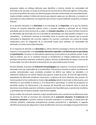 93
propuesta implica un enfoque diferente para identificar e intentar atender las necesidades del
alumnado en las escuelas, en la que se reconocen los recursos de los diferentes agentes involucrados,
así como los beneficios de contar con distintos grupos culturales conformando una comunidad escolar.
Implica también cambiar el énfasis del alumno que requiere apoyo por ser diferente a la mayoría, al
alumnado con cultura diferente a la mayoritaria que al tener la oportunidad de compartirla, enriquece
al grupo.
En la atención educativa a la diversidad se ha transitado de la integración, en la que los alumnos
inscritos en escuelas especiales podrían asistir a escuelas regulares y participar de las mismas
actividades que los otros alumnos de su edad, a la inclusión educativa, en la que el énfasis no está en
las dificultades del alumnado sino en la variedad de aprendizajes que éstos pueden compartir a sus
compañeros. La Educación Inclusiva es entendida como un proceso que requiere que la escuela
reconsidere la adaptación del currículo, organice los recursos y promueva una cultura de trabajo
colaborativo entre los integrantes de la comunidad escolar para satisfacer las necesidades del
alumnado y la misma comunidad educativa.
En la respuesta de atención a la diversidad se utilizan distintas estrategias y formas de intervención
respecto a la discapacidad, a las necesidades educativas especiales, a las barreras para el aprendizaje
y la participación, así como a la diversidad en general que se encuentra en el contexto escolar. Es por
todo lo anterior, que en un contexto inclusivo es fundamental un trabajo colaborativo entre los
partícipes del proceso educativo: profesores, padres, alumnos, profesionales de apoyo y recursos de
la comunidad. Con ello se favorece el desarrollo de una comunidad escolar inclusiva.
Durante décadas, el proceso de Evaluación Psicopedagógica (ver esquema 7.3) estuvo centrado en el
alumnado como eje responsable de su problemática. Este proceso consistía en aplicar una batería de
pruebas estandarizadas cuyos resultados arrojaban los déficits que debían ser atendidos y el
coeficiente intelectual era criterio medular para generar el plan de acción. Al inicio del siglo anterior,
especialistas de diferentes disciplinas comenzaron a explicarse de forma diferente este proceso. De
manera gradual se fue cambiando la mirada a los contextos donde el alumnado se desenvuelve, para
identificar en qué medida se favorece o no el desarrollo o aprendizaje. El cambio de perspectiva ha
permitido analizar las interacciones y los procesos de desarrollo que conducen hacia la toma de
decisiones encaminadas a generar contextos y espacios más favorables para un proceso de enseñanza
y aprendizaje que enriquezca al grupo-clase de forma global.
De los modelos de evaluación educativa surgen procedimientos para caracterizar las diferencias entre
las personas. De ellos se reconocen dos momentos de la evaluación educativa: el tradicional y el
interactivo contextual. El primero enfatiza la atención centrada en el alumnado, lo evalúa fuera del
contexto cotidiano, empleando principalmente pruebas psicométricas y habilidades; el segundo
identifica los procesos de adquisición a través de diferentes recursos y estrategias lo que permite tener
 