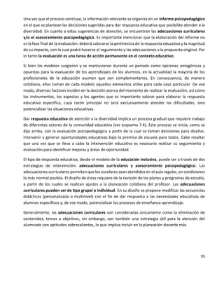 95
Una vez que el proceso concluye, la información relevante se organiza en un informe psicopedagógico
en el que se plantean las decisiones sugeridas para dar respuesta educativa que posibilite atender a la
diversidad. En cuanto a estas sugerencias de atención, se encuentran las adecuaciones curriculares
y/o el asesoramiento psicopedagógico. Es importante mencionar que la elaboración del informe no
es la fase final de la evaluación; deberá valorarse la pertinencia de la respuesta educativa y la magnitud
de su impacto, con lo cual podrá hacerse el seguimiento y las adecuaciones a la propuesta original. Por
lo tanto la evaluación es una tarea de acción permanente en el contexto educativo.
Si bien los modelos surgieron y se mantuvieron durante un periodo como opciones antagónicas y
opuestas para la evaluación de los aprendizajes de los alumnos, en la actualidad la mayoría de los
profesionales de la educación asumen que son complementarios. En consecuencia, de manera
cotidiana, ellos toman de cada modelo aquellos elementos útiles para cada caso particular. De ese
modo, diversos factores inciden en la decisión acerca del momento de realizar la evaluación, así como
los instrumentos, los aspectos y los agentes que es importante valorar para elaborar la respuesta
educativa específica, cuya razón principal no será exclusivamente atender las dificultades, sino
potencializar las situaciones educativas.
Dar respuesta educativa de atención a la diversidad implica un proceso gradual que requiere trabajo
de diferentes actores de la comunidad educativa (ver esquema 7.4). Este proceso se inicia, como se
dijo arriba, con la evaluación psicopedagógica a partir de la cual se toman decisiones para diseñar,
intervenir y generar oportunidades educativas bajo la premisa de escuela para todos. Cabe resaltar
que una vez que se lleva a cabo la intervención educativa es necesario realizar su seguimiento y
evaluación para identificar mejoras y áreas de oportunidad.
El tipo de respuesta educativa, desde el modelo de la educación inclusiva, puede ser a través de dos
estrategias de intervención: adecuaciones curriculares y asesoramiento psicopedagógico. Las
adecuaciones curriculares permiten que los escolares sean atendidos en el aula regular, en condiciones
lo más normal posible. El diseño de éstas requiere de la revisión de los planes y programas de estudio,
a partir de los cuales se realizan ajustes a la planeación cotidiana del profesor. Las adecuaciones
curriculares pueden ser de tipo grupal o individual. En su diseño se propone modificar las secuencias
didácticas (personalizada o multinivel) con el fin de dar respuesta a las necesidades educativas de
alumnos específicos y, de ese modo, potencializar los procesos de enseñanza-aprendizaje.
Generalmente, las adecuaciones curriculares son consideradas únicamente como la eliminación de
contenidos, temas u objetivos, sin embargo, son también una estrategia útil para la atención del
alumnado con aptitudes sobresalientes, lo que implica incluir en la planeación docente más
 