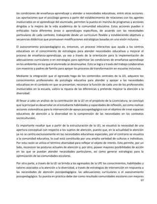 97
las condiciones de enseñanza-aprendizaje y atender a necesidades educativas, entre otras acciones.
Las aportaciones que el psicólogo genera a partir del establecimiento de relaciones con los agentes
involucrados en el aprendizaje del alumnado, permiten la puesta en marcha de programas y acciones
dirigidas a la mejora de la vida académica de la comunidad educativa. Estas acciones pueden ir
enfocadas hacia diferentes áreas o aprendizajes específicos, de acuerdo con las necesidades
particulares de cada contexto, trabajando desde un currículum flexible y estableciendo objetivos y
secuencias didácticas que promuevan modificaciones estratégicas basadas en una visión inclusiva.
El asesoramiento psicopedagógico es, entonces, un proceso interactivo que ayuda a los centros
educativos en el conocimiento de estrategias para atender necesidades educativas y mejorar el
proceso de enseñanza-aprendizaje, ya sea a través de la orientación para la implementación de
adecuaciones curriculares o en estrategias para optimizar las condiciones de enseñanza-aprendizaje
en los ambientes en los que el alumnado se desenvuelve. Esto se logra a través del trabajo colaborativo
con maestros y padres de familia para apoyar los procesos de transformación en escuelas inclusivas.
Mediante la integración que el egresado haga de los contenidos centrales de la LEI, adquiere los
conocimientos profesionales de psicología educativa para atender y apoyar a las necesidades
educativas en el contexto en que se presentan, reconoce la función de cada uno de los profesionales
involucrados en la escuela, valora la riqueza de las diferencias y pretende mejorar la atención a la
diversidad.
Al llevar a cabo un análisis de la contribución de la LEI en el propósito de la Licenciatura, se concluyó
que la principal es desarrollar en el estudiante habilidades y capacidades de reflexión, así como realizar
acciones sistemáticas para la intervención de apoyo psicopedagógico con el objetivo de crear espacios
educativos de atención a la diversidad en la comprensión de las necesidades en los contextos
socioculturales.
Es importante resaltar que a partir de la estructuración de la LEI, se visualizó la necesidad de una
apertura conceptual con respecto a los sujetos de atención, puesto que, en la actualidad la atención
ya no se centra exclusivamente en las necesidades educativas especiales, por el contrario se visualiza
a la comunidad educativa, la cual está constituida por una amplia variedad de culturas e individuos.
Por esta razón se utiliza el término diversidad para reflejar el objeto de interés. Esto permite, por un
lado, reconocer las posturas actuales de atención y, por otro, poseer mayores posibilidades de acción
en las que se puedan atender necesidades particulares, así como generar estrategias para la
optimización de las comunidades escolares.
Por otra parte, a través de la LEI se brinda a los egresados de la LPE los conocimientos, habilidades y
valores asociados a la atención a la diversidad, a través de estrategias de intervención en respuesta a
las necesidades de atención psicopedagógica: las adecuaciones curriculares o el asesoramiento
psicopedagógico. Su puesta en práctica debe dar como resultado comunidades escolares con mejores
 