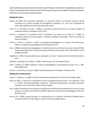 98
oportunidades para los procesos de enseñanza-aprendizaje en condiciones de igualdad y equidad, así
como el conocimiento del contexto social y familiar que promueva comunidades educativas inclusivas,
todo ello en el marco de escuela para todos.
Bibliografía básica
Barraza, M. (2010). De la educación integradora a la educación inclusiva. La transición necesaria. Revista
electrónica de la Red de Durango de Investigadores Educativos, A.C., 2(3), 6-26. Recuperado de
www.redie.org/librosyrevistas/revistas/praxiseduc 03.doc
Bravo, A. A. y Fernández del Valle, J. (2000). La evaluación convencional frente a los nuevos modelos de
evaluación auténtica. Psicothema, 12(2). 95-99.
García, C. I., Escalante, H. I., Escandón, M. Ma. C., Fernández, T.L.G., Mustri, D. A. y Puga, V. R. I. (2000). La
integración educativa en el aula regular. Principios, finalidades y estrategias. México: Secretaría de
Educación Pública.
Colomer, T., Masot, T. y Navarro, I. (2007). La evaluación psicopedagógica. En: J. Bonals y M. Sánchez-Cano.
(2007). La evaluación psicopedagógica (13-16). Barcelona: Graó.
Gine, C. (1996) La evaluación psicopedagógica: un modelo interactivo y centrado en el currículo. Actas del Primer
Congreso Iberoamericano de Educación Especial, Ministerio de Educación, Chile. Viña del Mar, 21al 23
de Agosto de 1996.
Puigdellivol, I. (1997). Programación de aula y adecuación curricular. Tratamiento de la diversidad. Barcelona:
Graó.
Stainback, S, Stainback, W. y Jackson, J. (1999). Aulas inclusivas. (21-35). Madrid: Narcea.
Vidal, J. y Manjón, D. (1998). Evaluación e informe psicopedagógico. Una perspectiva curricular. Vol. II. (287-
400). Madrid: EOS.
Zacarías, J., De la Peña, A. y Saad, E. (2006). Inclusión Educativa (25-42). México: Aula Nueva, SM.
Bibliografía complementaria
Luque, D.J. y Romero, J.F. (2002). Trastornos del desarrollo y adaptación curricular (15-27). Málaga: Aljibe.
Blanco, R. (2001). La atención a la diversidad en el aula y las adaptaciones del currículo. En: A, Marchesi, C. Coll
y J. Palacios. Desarrollo psicológico y educación. Trastornos del desarrollo y necesidades educativas
especiales. Tomo III. (411-437). Madrid: Alianza Editorial.
Ruiz, R. (2007). Procedimiento de evaluación y de planificación multinivel y personalizada del currículo en el aula
inclusiva. En J. Bonals y M. Sánchez-Cano (2007). Manual de asesoramiento psicopedagógico. (274-319).
Barcelona: Graó.
Herrera, M. G. (2009). Escuelas inclusivas: su conceptualización. En A. Barraza. Tendencias y Modelos para la
escuela del siglo XXI. (74-83). México: Instituto Universitario Anglo Español.
 