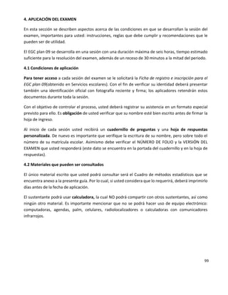 99
4. APLICACIÓN DEL EXAMEN
En esta sección se describen aspectos acerca de las condiciones en que se desarrollan la sesión del
examen, importantes para usted: instrucciones, reglas que debe cumplir y recomendaciones que le
pueden ser de utilidad.
El EGC plan 09 se desarrolla en una sesión con una duración máxima de seis horas, tiempo estimado
suficiente para la resolución del examen, además de un receso de 30 minutos a la mitad del periodo.
4.1 Condiciones de aplicación
Para tener acceso a cada sesión del examen se le solicitará la Ficha de registro e inscripción para el
EGC plan 09(obtenido en Servicios escolares). Con el fin de verificar su identidad deberá presentar
también una identificación oficial con fotografía reciente y firma; los aplicadores retendrán estos
documentos durante toda la sesión.
Con el objetivo de controlar el proceso, usted deberá registrar su asistencia en un formato especial
previsto para ello. Es obligación de usted verificar que su nombre esté bien escrito antes de firmar la
hoja de ingreso.
Al inicio de cada sesión usted recibirá un cuadernillo de preguntas y una hoja de respuestas
personalizada. De nuevo es importante que verifique la escritura de su nombre, pero sobre todo el
número de su matrícula escolar. Asimismo debe verificar el NÚMERO DE FOLIO y la VERSIÓN DEL
EXAMEN que usted responderá (este dato se encuentra en la portada del cuadernillo y en la hoja de
respuestas).
4.2 Materiales que pueden ser consultados
El único material escrito que usted podrá consultar será el Cuadro de métodos estadísticos que se
encuentra anexo a la presente guía. Por lo cual, si usted considera que lo requerirá, deberá imprimirlo
días antes de la fecha de aplicación.
El sustentante podrá usar calculadora, la cual NO podrá compartir con otros sustentantes, así como
ningún otro material. Es importante mencionar que no se podrá hacer uso de equipo electrónico:
computadoras, agendas, palm, celulares, radiolocalizadores o calculadoras con comunicadores
infrarrojos.
 