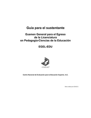 Guía para el sustentante
    Examen General para el Egreso
         de la Licenciatura
en Pedagogía-Ciencias de la Educación

                      EGEL-EDU




 Centro Nacional de Evaluación para la Educación Superior, A.C.




                                                          Última modificación 03/04/2012
 