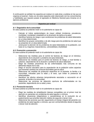 G U Í A P A R A E L S U S T E N T A N T E D E L E X A M E N G E N E R A L P A R A E L E G R E S O D E L A L I C E N C I A T U R A E N M E D I C I N A G E N E R A L
10
A continuación se señalan los aspectos por evaluar en cada área y subárea en las que se
organiza el examen. Cada uno de estos aspectos está relacionado con los conocimientos
y habilidades que requiere poseer el egresado en Medicina General para iniciarse en el
ejercicio profesional.
Aspectos por evaluar
A 1. Diagnóstico de la comunidad
En esta subárea se pretende medir si el sustentante es capaz de:
• Calcular el índice epidemiológico de mayor utilidad (incidencia, prevalencia,
morbilidad, mortalidad o letalidad) en la dimensión de daños a la salud
• Identificar factores de riesgo o que condicionan los problemas de salud detectados
en un área determinada
• Identificar los grupos vulnerables o de alto riesgo para los problemas de salud que
se presentan en un área determinada
• Jerarquizar la atención de los problemas de salud detectados en la población, con
base en su magnitud, trascendencia, vulnerabilidad y factibilidad
A 2. Promoción y prevención
En esta subárea se pretende medir si el sustentante es capaz de:
• Seleccionar las medidas para el control de factores de riesgo en el individuo,
dependiendo de la situación o problema de salud detectado.
• Seleccionar las medidas para el control de factores de riesgo, a nivel familiar o
colectivo, dependiendo de la situación o problema de salud detectado.
• Elegir las medidas preventivas de las enfermedades más comunes en las
diferentes etapas de la vida.
• Elegir el recurso educativo para la capacitación de la población sobre aspectos
que fomenten cambios de conducta favorables para la salud.
• Seleccionar las medidas de protección específica en el paciente, la familia o la
comunidad, indicadas para la edad y el sexo, que eviten la presencia de
enfermedades.
• Identificar los efectos adversos temporalmente asociados a vacunación en el
paciente, la familia o la comunidad.
• Seleccionar las acciones de detección oportuna de enfermedades en los
pacientes, dependiendo de su edad y sexo.
A 3. Prevención terciaria
En esta subárea se pretende medir si el sustentante es capaz de:
• Elegir las medidas de rehabilitación básicas compatibles con el primer nivel de
atención en pacientes con problemas de salud agudos o crónicos.
• Identificar situaciones (diagnósticos o características en la evolución de un
padecimiento) que ameriten atención médica de segundo o tercer nivel.
• Seleccionar las acciones que den seguimiento al manejo integral del paciente con
problemas de salud agudos o crónicos, que son contrarreferidos desde el segundo
o tercer nivel de atención.
 