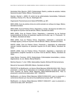 G U Í A P A R A E L S U S T E N T A N T E D E L E X A M E N G E N E R A L P A R A E L E G R E S O D E L A L I C E N C I A T U R A E N M E D I C I N A G E N E R A L
12
Hernández Ávila, Mauricio. (2007). Epidemiología: Diseño y análisis de estudios, Instituto
Nacional de salud Pública, México, Panamericana.
Heyman, Davniel L. (2005). El control de las enfermedades transmisibles, Publicación
Científica y Técnica 613, 18a. ed., Washington DC:
Organización Panamericana de la Salud (OPS/OMS), pp. 807.
IMSS (2008). Guía de práctica clínica de control prenatal con enfoque de riesgo, México,
Secretaría de Salud.
IMSS (2008). Guía de Práctica Clínica. Diagnóstico y manejo del esguince de tobillo en la
fase aguda en el primer nivel de atención, México, Secretaría de Salud.
IMSS (2009). Guía de Práctica Clínica. Diagnóstico y tratamiento de las fracturas
transtrocantéricas de fémur en pacientes mayores de 65 años, cap. 4.1 Prevención: 12-
14, México, Secretaría de Salud.
IMSS (2009). Guía de Práctica Clínica. Diagnóstico, tratamiento y prevención de
lumbalgia aguda y crónica en el primer nivel de atención, México, Secretaría de Salud.
ISSSTE (2008). Guía de Práctica Clínica. Prevención y diagnóstico de enfermedad
vascular cerebral isquémica en pacientes mayores de 45 años, México, Secretaría de
Salud.
ISSSTE (2008). Guía de Práctica Clínica. Prevención, diagnóstico y tratamiento del
hipotiroidismo congénito neonatal en el primer nivel de atención, México, Secretaría de
Salud.
López Ramos, Francisco. (2010). Epidemiología. Enfermedades transmisibles y crónico-
degenerativas. 3a. ed., México, Manual Moderno.
Martínez Navarro, F. et al. (1999). Salud pública, España, McGraw-Hill Internamericana.
Manual de Vacunación 2008-2009, México, Secretaría de Salud
PROYECTO de Modificación a la Norma Oficial Mexicana NOM-006-SSA2-1993, Para la
prevención y control de la tuberculosis en la atención primaria a la salud, para quedar
como Proyecto de Norma Oficial Mexicana PROY-NOM-006-SSA2-2010, Para la
prevención y control de la tuberculosis. DOF: 13/09/2012.
Modificación a la Norma Oficial Mexicana NOM-010-SSA2-2010, para la prevención y
control de la infección por virus de la inmunodeficiencia humana, DOF: 10/11/2010.
Modificación a la Norma Oficial Mexicana NOM-011-SSA2-2011, para la prevención y
control de la rabia, DOF: 08/12/2011.
 