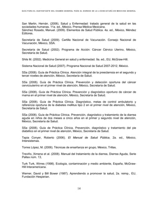 G U Í A P A R A E L S U S T E N T A N T E D E L E X A M E N G E N E R A L P A R A E L E G R E S O D E L A L I C E N C I A T U R A E N M E D I C I N A G E N E R A L
14
San Martin, Hernán. (2008). Salud y Enfermedad: tratado general de la salud en las
sociedades humanas. 11a. ed., México, Prensa Médica Mexicana.
Sánchez Rosado, Manuel. (2009). Elementos de Salud Pública. 4a. ed., México, Méndez
Editores.
Secretaría de Salud (2009). Cartilla Nacional de Vacunación. Consejo Nacional de
Vacunación, México, SSA.
Secretaría de Salud (2002). Programa de Acción: Cáncer Cérvico Uterino, México,
Secretaría de Salud.
Shils M. (2002). Medicina General en salud y enfermedad. 9a. ed., EU, McGraw-Hill.
Sistema Nacional de Salud (2007). Programa Nacional de Salud 2007-2012, México.
SSa (2008). Guía de Práctica Clínica. Atención integral de la preeclamsia en el segundo y
tercer niveles de atención, México, Secretaría de Salud.
SSa (2008). Guía de Práctica Clínica. Prevención y detección oportuna del cáncer
cervicouterino en el primer nivel de atención, México, Secretaría de Salud.
SSa (2008). Guía de Práctica Clínica. Prevención y diagnóstico oportuno de cáncer de
mama en el primer nivel de atención, México, Secretaría de Salud.
SSa (2008). Guía de Práctica Clínica. Diagnóstico, metas de control ambulatorio y
referencia oportuna de la diabetes mellitus tipo 2 en el primer nivel de atención, México,
Secretaría de Salud.
SSa (2008). Guía de Práctica Clínica. Prevención, diagnóstico y tratamiento de la diarrea
aguda en niños de dos meses a cinco años en el primer y segundo nivel de atención,
México, Secretaría de Salud.
SSa (2008). Guía de Práctica Clínica. Prevención, diagnóstico y tratamiento del pie
diabético en el primer nivel de atención, México, Secretaría de Salud.
Tapia Conyer, Roberto (2006). El Manual de Salud Pública, 2a. ed., México,
Intersistemas.
Torres López, M. (2006). Técnicas de enseñanza en grupo, México, Trillas.
Treviño, Ximena et al. (2008). Manual del tratamiento de la diarrea, Diarrea Aguda, Serie
Paltex núm. 13,
Turk Turk, Wirres (1998). Ecología, contaminación y medio ambiente, España, McGraw-
Hill Interamericana.
Werner, David y Bill Bower (1987). Aprendiendo a promover la salud, 2a. reimp., EU,
Fundación Hesperian.
 