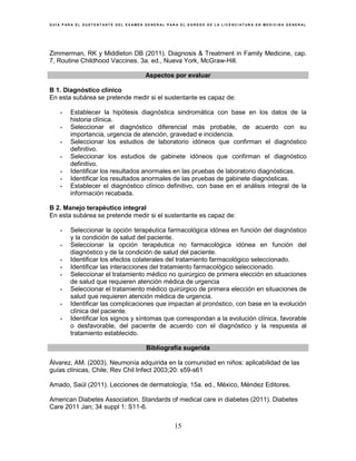 G U Í A P A R A E L S U S T E N T A N T E D E L E X A M E N G E N E R A L P A R A E L E G R E S O D E L A L I C E N C I A T U R A E N M E D I C I N A G E N E R A L
15
Zimmerman, RK y Middleton DB (2011). Diagnosis & Treatment in Family Medicine, cap.
7, Routine Childhood Vaccines. 3a. ed., Nueva York, McGraw-Hill.
Aspectos por evaluar
B 1. Diagnóstico clínico
En esta subárea se pretende medir si el sustentante es capaz de:
• Establecer la hipótesis diagnóstica sindromática con base en los datos de la
historia clínica.
• Seleccionar el diagnóstico diferencial más probable, de acuerdo con su
importancia, urgencia de atención, gravedad e incidencia.
• Seleccionar los estudios de laboratorio idóneos que confirman el diagnóstico
definitivo.
• Seleccionar los estudios de gabinete idóneos que confirman el diagnóstico
definitivo.
• Identificar los resultados anormales en las pruebas de laboratorio diagnósticas.
• Identificar los resultados anormales de las pruebas de gabinete diagnósticas.
• Establecer el diagnóstico clínico definitivo, con base en el análisis integral de la
información recabada.
B 2. Manejo terapéutico integral
En esta subárea se pretende medir si el sustentante es capaz de:
• Seleccionar la opción terapéutica farmacológica idónea en función del diagnóstico
y la condición de salud del paciente.
• Seleccionar la opción terapéutica no farmacológica idónea en función del
diagnóstico y de la condición de salud del paciente.
• Identificar los efectos colaterales del tratamiento farmacológico seleccionado.
• Identificar las interacciones del tratamiento farmacológico seleccionado.
• Seleccionar el tratamiento médico no quirúrgico de primera elección en situaciones
de salud que requieren atención médica de urgencia
• Seleccionar el tratamiento médico quirúrgico de primera elección en situaciones de
salud que requieren atención médica de urgencia.
• Identificar las complicaciones que impactan al pronóstico, con base en la evolución
clínica del paciente.
• Identificar los signos y síntomas que correspondan a la evolución clínica, favorable
o desfavorable, del paciente de acuerdo con el diagnóstico y la respuesta al
tratamiento establecido.
Bibliografía sugerida
Álvarez, AM. (2003). Neumonía adquirida en la comunidad en niños: aplicabilidad de las
guías clínicas, Chile, Rev Chil Infect 2003;20: s59-s61
Amado, Saúl (2011). Lecciones de dermatología, 15a. ed., México, Méndez Editores.
American Diabetes Association. Standards of medical care in diabetes (2011). Diabetes
Care 2011 Jan; 34 suppl 1: S11-6.
 