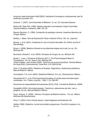 G U Í A P A R A E L S U S T E N T A N T E D E L E X A M E N G E N E R A L P A R A E L E G R E S O D E L A L I C E N C I A T U R A E N M E D I C I N A G E N E R A L
16
American Heart Association Staff (2002). Handbook of emergency cardiovascular care for
healthcare providers, EU.
Andreoli. T. (2007). Cecil Essentials of Medicine. 7a. ed., EU, Saunders Elsevier
Barlow SE, Dietz WH. (1998). Obesity evaluation and treatment: Expert Committee
recommendations. Pediatrics 1998; 102: 29.
Basurto Sánchez, C. (1999). Compendio de patología mamaria. Academia Mexicana de
Cirugía, México.
Bickley, L. Bates. Guía de Exploración Física e Historia Clínica, 10a. ed., Lippincot.
Bourke, J. et al. (2001). Guidelines for care of contact dermatitis, EU, British Journal of
Dermatology.
Brown J. (2006). Medicina General en las diferentes etapas de la vida, 2a. ed., EU,
McGraw-Hill.
Brunicardi, Shwartz F. et al. (2005). Principios de Cirugía, 8a. ed., McGraw Hill.
Bruton L., Lazo J. Goodman & Gilman's (2011). The Pharmacological Basis of
Therapeutics, 12a. ed., Nueva York, McGraw-Hill.
Clinton Hidalgo, Juan Andrés (2008). "Síndrome de anemia hemolítica", Revista Médica
de Costa Rica y Centroamérica, Costa Rica, LXV (583) 85-90.
Colin, D. Rudolph (2003). Pediatría de Rudolph. Diagnóstico y tratamiento pediátricos,
Manual Moderno, México.
Cunningham, F.G. et al. (2004). Obstetricia Williams, 21a. ed., Panamericana, México,.
Danckwerts M. P., et al. Pharmaceutical formulation of a fixed-dose anti-tuberculosis
combination. Int J Tuberc Lung Dis. , 2003; 7 (3): 289-297.
Diccionario de especialidades farmacéuticas (2012), PLM, Facultad de Medicina, UNAM.
Escajadillo (2002). Otorrinolaringología. Trastornos y alteraciones del oído, nariz y
garganta, 2a. ed., Manual Moderno, México.
Fauci, Anthony S. (2009). Harrison: Principios de Medicina Interna. 17a. ed., México.
McGraw-Hill Interamericana.
Ferry, F. (2004). Ferri’s clinical advisor: instant diagnosis and treatment, EU.
Gabbe (1996). Obstetrics: normal and problem pregnancies, Churchill Livingstone, Inc.,
4a. ed.
 