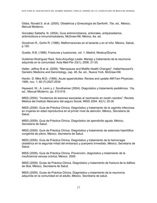 G U Í A P A R A E L S U S T E N T A N T E D E L E X A M E N G E N E R A L P A R A E L E G R E S O D E L A L I C E N C I A T U R A E N M E D I C I N A G E N E R A L
17
Gibbs, Ronald S. et al. (2005). Obstetricia y Ginecología de Danforth, 10a. ed., México,
Manual Moderno.
González Saldaña, N. (2004). Guía antimicrobianos, antivirales, antiparasitarios,
antimicóticos e inmunomodulares, McGraw-Hill, México, 6a. ed.
Goodman R., Gorlin R. (1986). Malformaciones en el lactante y en el niño. México, Salvat,
p.120.
Gustilo, R.B. (1996). Fracturas y luxaciones, vol. 1, Madrid, Mosbuy/Doyma.
Gutiérrez-Rodríguez Raúl, Soto-Arquiñigo Leslie. Manejo y tratamiento de la neumonía
adquirida en la comunidad. Acta Med Per 23(1), 2006: 21-25.
Halter, Jeffrey B et al. (2009). "Menopause and Midlife Health Changes", HalterHazzard's
Geriatric Medicine and Gerontology, cap. 46, 6a. ed., Nueva York, McGraw-Hill.
Hardin, D. Mike M.D. (1999). Acute appendicities: Review and update AM Fam Physician,
1999, nov. 1; 60 (7):2027-2034
Hayward, W., A. Levin y J. Sondheimer (2004). Diagnóstico y tratamiento pediátricos. 13a.
ed., Manual Moderno, pp. 512-516.
IMSS (2004). "Incidencia de lesiones asociadas al nacimiento en recién nacidos", Revista
Médica del Instituto Mexicano del seguro Social, IMSS 2004: 42(1): 25-30
IMSS (2008). Guía de Práctica Clínica. Diagnóstico y tratamiento de la vaginitis infecciosa
en mujeres en edad reproductiva en el primer nivel de atención, México, Secretaría de
Salud.
IMSS (2009). Guía de Práctica Clínica. Diagnóstico de apendicitis aguda. México,
Secretaría de Salud.
IMSS (2009). Guía de Práctica Clínica. Diagnóstico y tratamiento de estenosis hipertófica
congénita de píloro, México, Secretaría de Salud.
IMSS (2009). Guía de Práctica Clínica. Diagnóstico y tratamiento de la hemorragia
obstétrica en la segunda mitad del embarazo y puerperio inmediato, México, Secretaría de
Salud.
IMSS (2009). Guía de Práctica Clínica. Prevención, diagnóstico y tratamiento de la
insuficiencia venosa crónica, México. 2009
IMSS (2009). Guías de Práctica Clínica. Diagnóstico y tratamiento de fractura de la diáfisis
de tibia, México, Secretaría de Salud.
IMSS (2009). Guías de Práctica Clínica. Diagnóstico y tratamiento de la neumonía
adquirida en la comunidad en el adulto, México, Secretaría de salud.
 